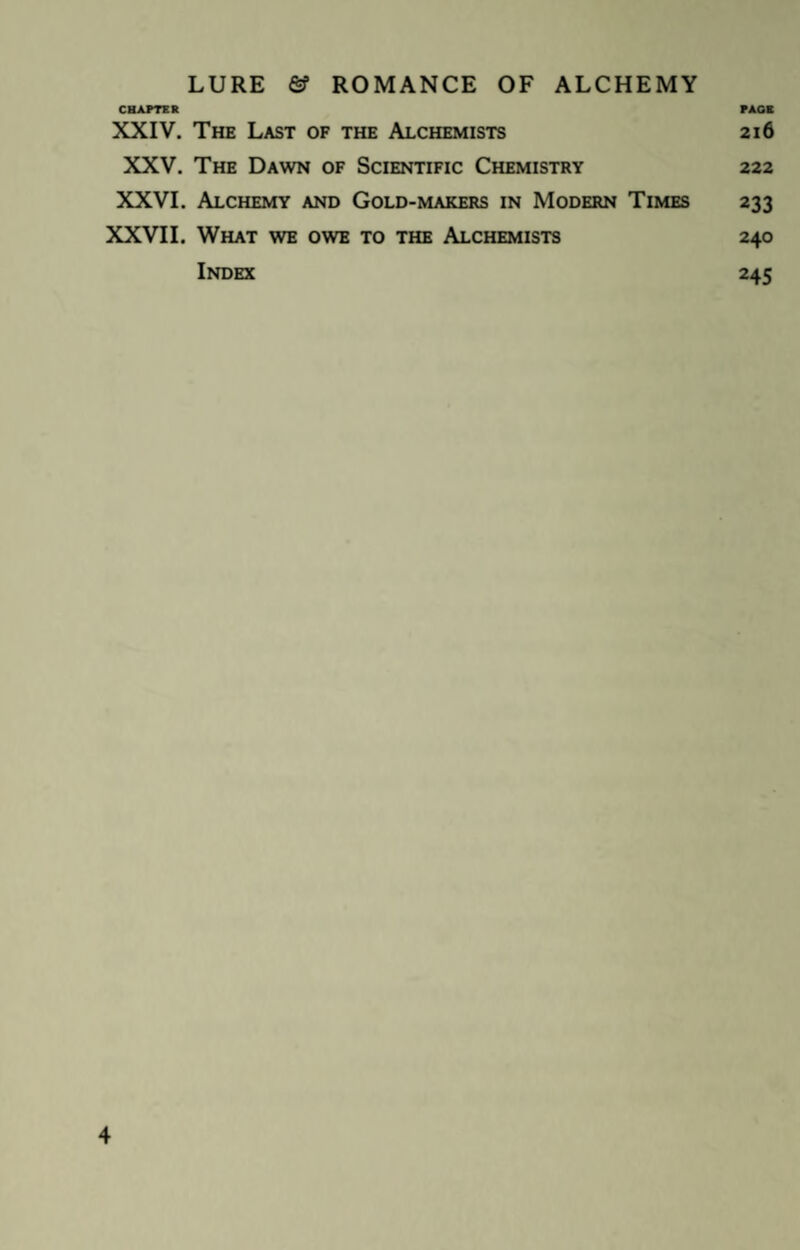 CHAPTER PAGE XXIV. The Last of the Alchemists 216 XXV. The Dawn of Scientific Chemistry 222 XXVI. Alchemy and Gold-makers in Modern Times 233 XXVII. What we owe to the Alchemists 240 Index 245