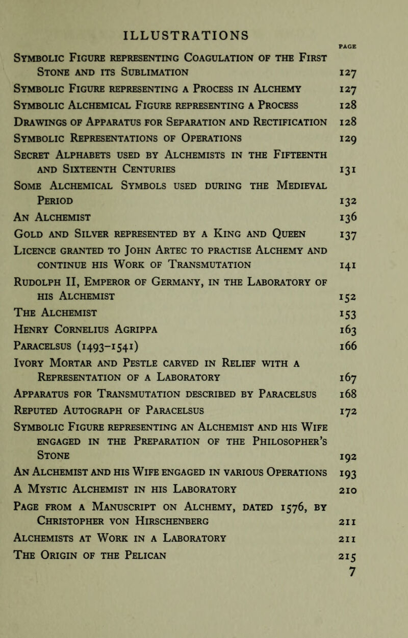 ILLUSTRATIONS PAGE Symbolic Figure representing Coagulation of the First Stone and its Sublimation 127 Symbolic Figure representing a Process in Alchemy 127 Symbolic Alchemical Figure representing a Process 128 Drawings of Apparatus for Separation and Rectification 128 Symbolic Representations of Operations 129 Secret Alphabets used by Alchemists in the Fifteenth and Sixteenth Centuries 13 i Some Alchemical Symbols used during the Medieval Period 132 An Alchemist 136 Gold and Silver represented by a King and Queen 137 Licence granted to John Artec to practise Alchemy and CONTINUE HIS WORK OF TRANSMUTATION 141 Rudolph II, Emperor of Germany, in the Laboratory of his Alchemist 152 The Alchemist 153 Henry Cornelius Agrippa 163 Paracelsus (1493-1541) 166 Ivory Mortar and Pestle carved in Relief with a Representation of a Laboratory 167 Apparatus for Transmutation described by Paracelsus 168 Reputed Autograph of Paracelsus 172 Symbolic Figure representing an Alchemist and his Wife ENGAGED IN THE PREPARATION OF THE PHILOSOPHER’S Stone 192 An Alchemist and his Wife engaged in various Operations 193 A Mystic Alchemist in his Laboratory 210 Page from a Manuscript on Alchemy, dated 1576, by Christopher von Hirschenberg 21 i Alchemists at Work in a Laboratory 21 i The Origin of the Pelican 215