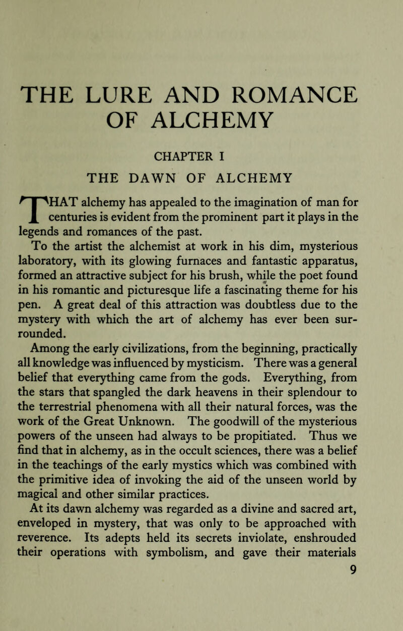 THE LURE AND ROMANCE OF ALCHEMY CHAPTER I THE DAWN OF ALCHEMY HAT alchemy has appealed to the imagination of man for X centuries is evident from the prominent part it plays in the legends and romances of the past. To the artist the alchemist at work in his dim, mysterious laboratory, with its glowing furnaces and fantastic apparatus, formed an attractive subject for his brush, while the poet found in his romantic and picturesque life a fascinating theme for his pen. A great deal of this attraction was doubtless due to the mystery with which the art of alchemy has ever been sur¬ rounded. Among the early civilizations, from the beginning, practically all knowledge was influenced by mysticism. There was a general belief that everything came from the gods. Everything, from the stars that spangled the dark heavens in their splendour to the terrestrial phenomena with all their natural forces, was the work of the Great Unknown. The goodwill of the mysterious powers of the unseen had always to be propitiated. Thus we find that in alchemy, as in the occult sciences, there was a belief in the teachings of the early mystics which was combined with the primitive idea of invoking the aid of the unseen world by magical and other similar practices. At its dawn alchemy was regarded as a divine and sacred art, enveloped in mystery, that was only to be approached with reverence. Its adepts held its secrets inviolate, enshrouded their operations with symbolism, and gave their materials