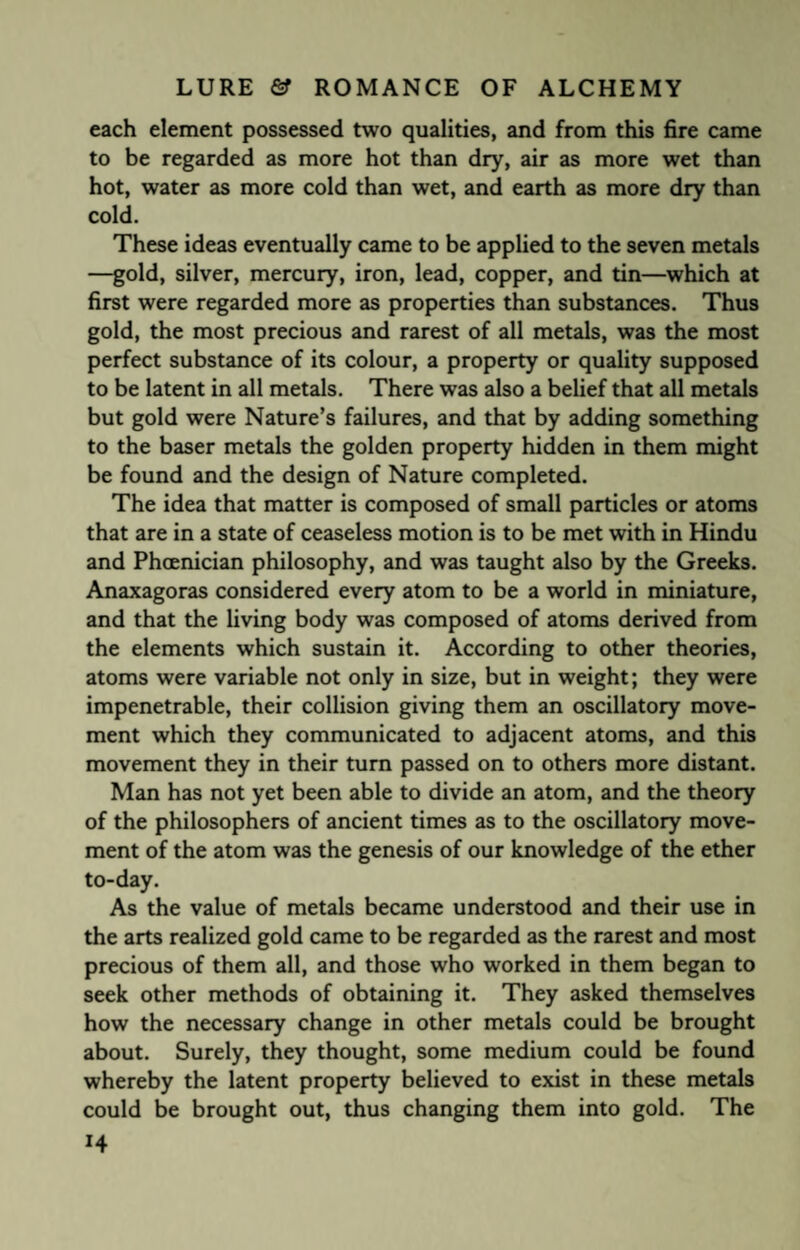 each element possessed two qualities, and from this fire came to be regarded as more hot than dry, air as more wet than hot, water as more cold than wet, and earth as more dry than cold. These ideas eventually came to be applied to the seven metals —gold, silver, mercury, iron, lead, copper, and tin—which at first were regarded more as properties than substances. Thus gold, the most precious and rarest of all metals, was the most perfect substance of its colour, a property or quality supposed to be latent in all metals. There was also a belief that all metals but gold were Nature’s failures, and that by adding something to the baser metals the golden property hidden in them might be found and the design of Nature completed. The idea that matter is composed of small particles or atoms that are in a state of ceaseless motion is to be met with in Hindu and Phoenician philosophy, and was taught also by the Greeks. Anaxagoras considered every atom to be a world in miniature, and that the living body was composed of atoms derived from the elements which sustain it. According to other theories, atoms were variable not only in size, but in weight; they were impenetrable, their collision giving them an oscillatory move¬ ment which they communicated to adjacent atoms, and this movement they in their turn passed on to others more distant. Man has not yet been able to divide an atom, and the theory of the philosophers of ancient times as to the oscillatory move¬ ment of the atom was the genesis of our knowledge of the ether to-day. As the value of metals became understood and their use in the arts realized gold came to be regarded as the rarest and most precious of them all, and those who worked in them began to seek other methods of obtaining it. They asked themselves how the necessary change in other metals could be brought about. Surely, they thought, some medium could be found whereby the latent property believed to exist in these metals could be brought out, thus changing them into gold. The