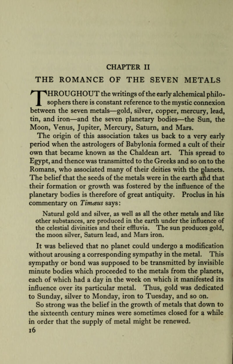 CHAPTER II THE ROMANCE OF THE SEVEN METALS THROUGHOUT the writings of the early alchemical philo¬ sophers there is constant reference to the mystic connexion between the seven metals—gold, silver, copper, mercury, lead, tin, and iron—and the seven planetary bodies—the Sun, the Moon, Venus, Jupiter, Mercury, Saturn, and Mars. The origin of this association takes us back to a very early period when the astrologers of Babylonia formed a cult of their own that became known as the Chaldean art. This spread to Egypt, and thence was transmitted to the Greeks and so on to the Romans, who associated many of their deities with the planets. The belief that the seeds of the metals were in the earth and that their formation or growth was fostered by the influence of the planetary bodies is therefore of great antiquity. Proclus in his commentary on Timceus says: Natural gold and silver, as well as all the other metals and like other substances, are produced in the earth under the influence of the celestial divinities and their effluvia. The sun produces gold, the moon silver, Saturn lead, and Mars iron. It was believed that no planet could undergo a modification without arousing a corresponding sympathy in the metal. This sympathy or bond was supposed to be transmitted by invisible minute bodies which proceeded to the metals from the planets, each of which had a day in the week on which it manifested its influence over its particular metal. Thus, gold was dedicated to Sunday, silver to Monday, iron to Tuesday, and so on. So strong was the belief in the growth of metals that down to the sixteenth century mines were sometimes closed for a while in order that the supply of metal might be renewed.