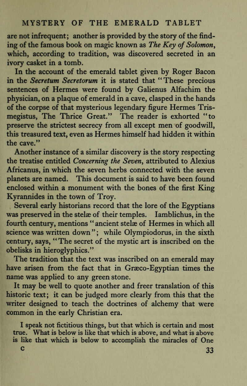 are not infrequent; another is provided by the story of the find¬ ing of the famous book on magic known as The Key of Solomon, which, according to tradition, was discovered secreted in an ivory casket in a tomb. In the account of the emerald tablet given by Roger Bacon in the Secretum Secretorum it is stated that “These precious sentences of Hermes were found by Galienus Alfachim the physician, on a plaque of emerald in a cave, clasped in the hands of the corpse of that mysterious legendary figure Hermes Tris- megistus, The Thrice Great.” The reader is exhorted “to preserve the strictest secrecy from all except men of goodwill, this treasured text, even as Hermes himself had hidden it within the cave.” Another instance of a similar discovery is the story respecting the treatise entitled Concerning the Seven, attributed to Alexius Africanus, in which the seven herbs connected with the seven planets are named. This document is said to have been found enclosed within a monument with the bones of the first King Kyrannides in the town of Troy. Several early historians record that the lore of the Egyptians was preserved in the stelae of their temples. Iamblichus, in the fourth century, mentions “ancient stelae of Hermes in which all science was written down ”; while Olympiodorus, in the sixth century, says, “The secret of the mystic art is inscribed on the obelisks in hieroglyphics.” The tradition that the text was inscribed on an emerald may have arisen from the fact that in Graeco-Egyptian times the name was applied to any green stone. It may be well to quote another and freer translation of this historic text; it can be judged more clearly from this that the writer designed to teach the doctrines of alchemy that were common in the early Christian era. I speak not fictitious things, but that which is certain and most true. What is below is like that which is above, and what is above is like that which is below to accomplish the miracles of One