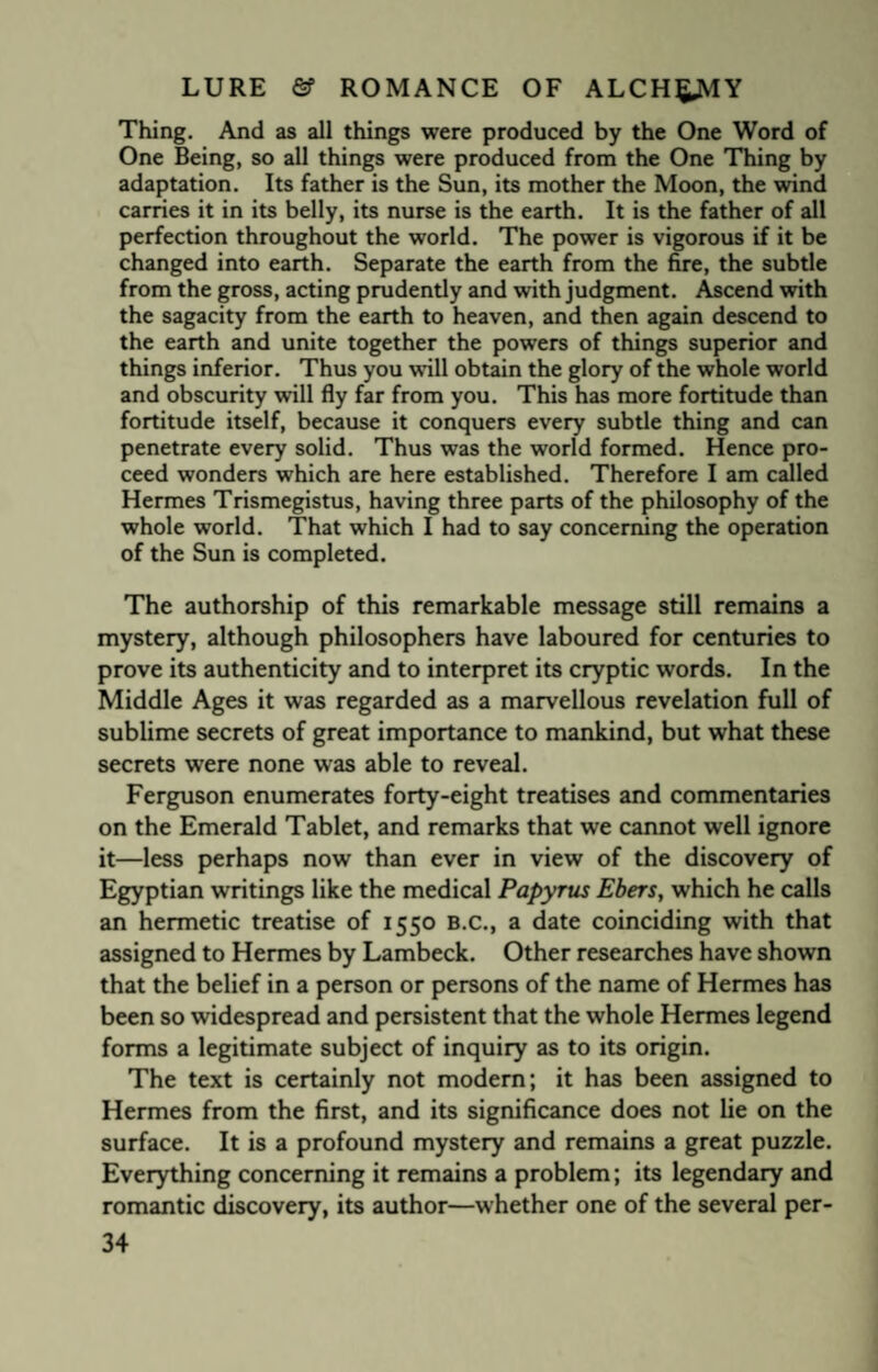 Thing. And as all things were produced by the One Word of One Being, so all things were produced from the One Thing by adaptation. Its father is the Sun, its mother the Moon, the wind carries it in its belly, its nurse is the earth. It is the father of all perfection throughout the world. The power is vigorous if it be changed into earth. Separate the earth from the fire, the subtle from the gross, acting prudently and with judgment. Ascend with the sagacity from the earth to heaven, and then again descend to the earth and unite together the powers of things superior and things inferior. Thus you will obtain the glory of the whole world and obscurity will fly far from you. This has more fortitude than fortitude itself, because it conquers every subtle thing and can penetrate every solid. Thus was the world formed. Hence pro¬ ceed wonders which are here established. Therefore I am called Hermes Trismegistus, having three parts of the philosophy of the whole world. That which I had to say concerning the operation of the Sun is completed. The authorship of this remarkable message still remains a mystery, although philosophers have laboured for centuries to prove its authenticity and to interpret its cryptic words. In the Middle Ages it was regarded as a marvellous revelation full of sublime secrets of great importance to mankind, but what these secrets were none was able to reveal. Ferguson enumerates forty-eight treatises and commentaries on the Emerald Tablet, and remarks that we cannot well ignore it—less perhaps now than ever in view of the discovery of Egyptian writings like the medical Papyrus Ebers, which he calls an hermetic treatise of 1550 B.C., a date coinciding with that assigned to Hermes by Lambeck. Other researches have shown that the belief in a person or persons of the name of Hermes has been so widespread and persistent that the whole Hermes legend forms a legitimate subject of inquiry as to its origin. The text is certainly not modern; it has been assigned to Hermes from the first, and its significance does not lie on the surface. It is a profound mystery and remains a great puzzle. Everything concerning it remains a problem; its legendary and romantic discovery, its author—whether one of the several per-