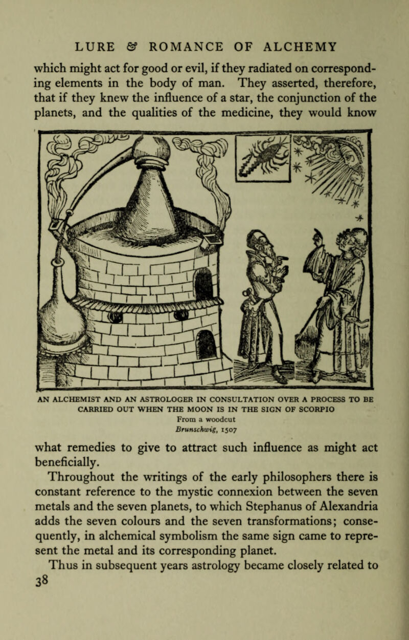 which might act for good or evil, if they radiated on correspond¬ ing elements in the body of man. They asserted, therefore, that if they knew the influence of a star, the conjunction of the planets, and the qualities of the medicine, they would know AN ALCHEMIST AND AN ASTROLOCER IN CONSULTATION OVER A PROCESS TO BE CARRIED OUT WHEN THE MOON IS IN THE SIGN OF SCORPIO From a woodcut Brumckwig, 1507 what remedies to give to attract such influence as might act beneficially. Throughout the writings of the early philosophers there is constant reference to the mystic connexion between the seven metals and the seven planets, to which Stephanus of Alexandria adds the seven colours and the seven transformations; conse¬ quently, in alchemical symbolism the same sign came to repre¬ sent the metal and its corresponding planet. Thus in subsequent years astrology became closely related to