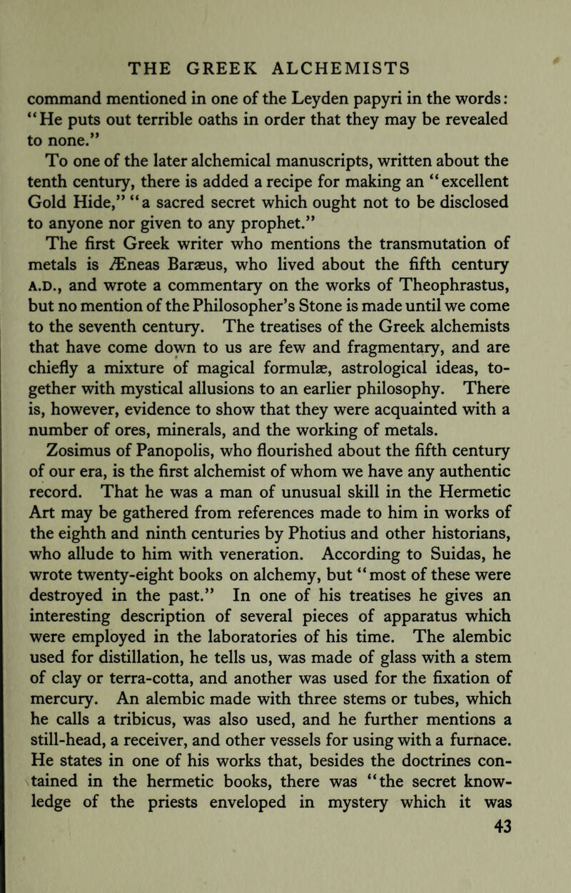 command mentioned in one of the Leyden papyri in the words: “He puts out terrible oaths in order that they may be revealed to none.” To one of the later alchemical manuscripts, written about the tenth century, there is added a recipe for making an “excellent Gold Hide,” “a sacred secret which ought not to be disclosed to anyone nor given to any prophet.” The first Greek writer who mentions the transmutation of metals is ./Eneas Baraeus, who lived about the fifth century A.D., and wrote a commentary on the works of Theophrastus, but no mention of the Philosopher’s Stone is made until we come to the seventh century. The treatises of the Greek alchemists that have come down to us are few and fragmentary, and are chiefly a mixture of magical formulae, astrological ideas, to¬ gether with mystical allusions to an earlier philosophy. There is, however, evidence to show that they were acquainted with a number of ores, minerals, and the working of metals. Zosimus of Panopolis, who flourished about the fifth century of our era, is the first alchemist of whom we have any authentic record. That he was a man of unusual skill in the Hermetic Art may be gathered from references made to him in works of the eighth and ninth centuries by Photius and other historians, who allude to him with veneration. According to Suidas, he wrote twenty-eight books on alchemy, but “most of these were destroyed in the past.” In one of his treatises he gives an interesting description of several pieces of apparatus which were employed in the laboratories of his time. The alembic used for distillation, he tells us, was made of glass with a stem of clay or terra-cotta, and another was used for the fixation of mercury. An alembic made with three stems or tubes, which he calls a tribicus, was also used, and he further mentions a still-head, a receiver, and other vessels for using with a furnace. He states in one of his works that, besides the doctrines con¬ tained in the hermetic books, there was “the secret know¬ ledge of the priests enveloped in mystery which it was