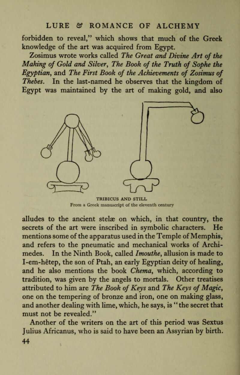 forbidden to reveal,” which shows that much of the Greek knowledge of the art was acquired from Egypt. Zosimus wrote works called The Great and Divine Art of the Making of Gold and Silver, The Book of the Truth of Sophe the Egyptian, and The First Book of the Achievements of Zosimus of Thebes. In the last-named he observes that the kingdom of Egypt was maintained by the art of making gold, and also TRIBICUS AND STILL From a Greek manuscript of the eleventh century alludes to the ancient stelae on which, in that country, the secrets of the art were inscribed in symbolic characters. He mentions some of the apparatus used in the Temple of Memphis, and refers to the pneumatic and mechanical works of Archi¬ medes. In the Ninth Book, called Imouthe, allusion is made to I-em-hetep, the son of Ptah, an early Egyptian deity of healing, and he also mentions the book Chema, which, according to tradition, was given by the angels to mortals. Other treatises attributed to him are The Book of Keys and The Keys of Magic, one on the tempering of bronze and iron, one on making glass, and another dealing with lime, which, he says, is “ the secret that must not be revealed.” Another of the writers on the art of this period was Sextus Julius Africanus, who is said to have been an Assyrian by birth.