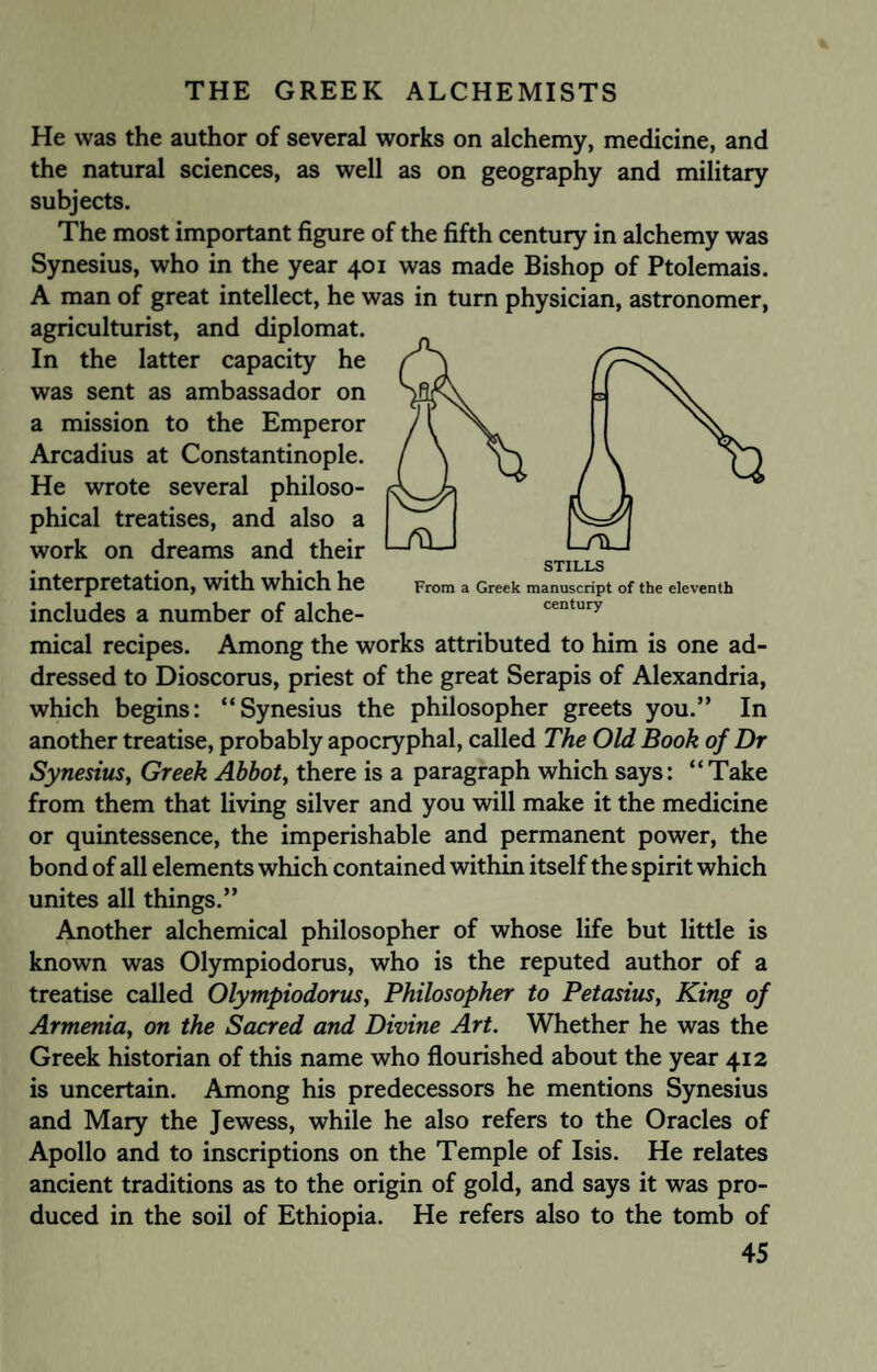 STILLS From a Greek manuscript of the eleventh century He was the author of several works on alchemy, medicine, and the natural sciences, as well as on geography and military subjects. The most important figure of the fifth century in alchemy was Synesius, who in the year 401 was made Bishop of Ptolemais. A man of great intellect, he was in turn physician, astronomer, agriculturist, and diplomat. In the latter capacity he was sent as ambassador on a mission to the Emperor Arcadius at Constantinople. He wrote several philoso¬ phical treatises, and also a work on dreams and their interpretation, with which he includes a number of alche¬ mical recipes. Among the works attributed to him is one ad¬ dressed to Dioscorus, priest of the great Serapis of Alexandria, which begins: “Synesius the philosopher greets you.” In another treatise, probably apocryphal, called The Old Book of Dr Synesius, Greek Abbot, there is a paragraph which says: “Take from them that living silver and you will make it the medicine or quintessence, the imperishable and permanent power, the bond of all elements which contained within itself the spirit which unites all things.” Another alchemical philosopher of whose life but little is known was Olympiodorus, who is the reputed author of a treatise called Olympiodorus, Philosopher to Petasius, King of Armenia, on the Sacred and Divine Art. Whether he was the Greek historian of this name who flourished about the year 412 is uncertain. Among his predecessors he mentions Synesius and Mary the Jewess, while he also refers to the Oracles of Apollo and to inscriptions on the Temple of Isis. He relates ancient traditions as to the origin of gold, and says it was pro¬ duced in the soil of Ethiopia. He refers also to the tomb of