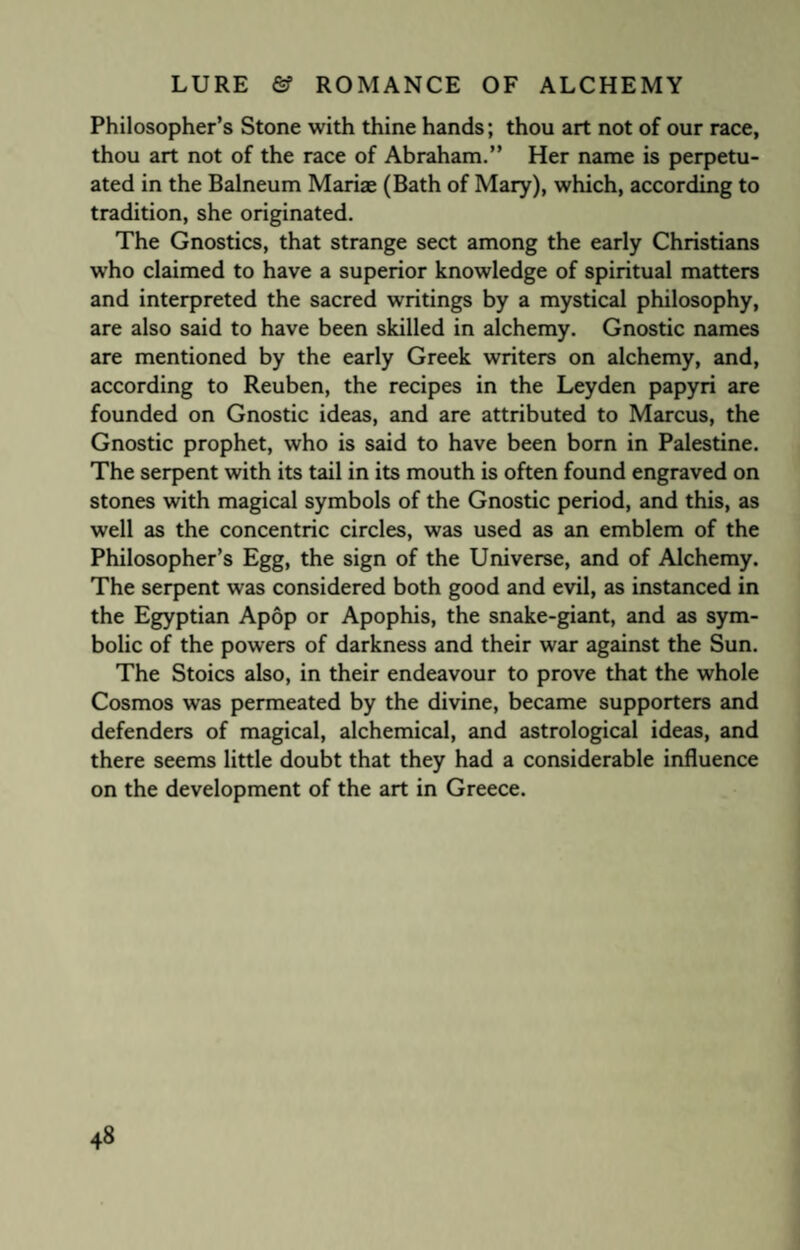 Philosopher’s Stone with thine hands; thou art not of our race, thou art not of the race of Abraham.” Her name is perpetu¬ ated in the Balneum Mariae (Bath of Mary), which, according to tradition, she originated. The Gnostics, that strange sect among the early Christians who claimed to have a superior knowledge of spiritual matters and interpreted the sacred writings by a mystical philosophy, are also said to have been skilled in alchemy. Gnostic names are mentioned by the early Greek writers on alchemy, and, according to Reuben, the recipes in the Leyden papyri are founded on Gnostic ideas, and are attributed to Marcus, the Gnostic prophet, who is said to have been born in Palestine. The serpent with its tail in its mouth is often found engraved on stones with magical symbols of the Gnostic period, and this, as well as the concentric circles, was used as an emblem of the Philosopher’s Egg, the sign of the Universe, and of Alchemy. The serpent was considered both good and evil, as instanced in the Egyptian Apop or Apophis, the snake-giant, and as sym¬ bolic of the powers of darkness and their war against the Sun. The Stoics also, in their endeavour to prove that the whole Cosmos was permeated by the divine, became supporters and defenders of magical, alchemical, and astrological ideas, and there seems little doubt that they had a considerable influence on the development of the art in Greece.