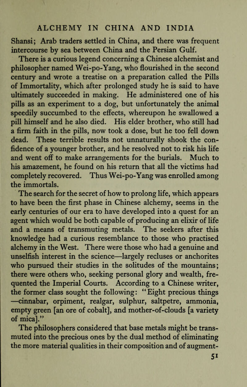 Shansi; Arab traders settled in China, and there was frequent intercourse by sea between China and the Persian Gulf. There is a curious legend concerning a Chinese alchemist and philosopher named Wei-po-Yang, who flourished in the second century and wrote a treatise on a preparation called the Pills of Immortality, which after prolonged study he is said to have ultimately succeeded in making. He administered one of his pills as an experiment to a dog, but unfortunately the animal speedily succumbed to the effects, whereupon he swallowed a pill himself and he also died. His elder brother, who still had a firm faith in the pills, now took a dose, but he too fell down dead. These terrible results not unnaturally shook the con¬ fidence of a younger brother, and he resolved not to risk his life and went off to make arrangements for the burials. Much to his amazement, he found on his return that all the victims had completely recovered. Thus Wei-po-Yang was enrolled among the immortals. The search for the secret of how to prolong life, which appears to have been the first phase in Chinese alchemy, seems in the early centuries of our era to have developed into a quest for an agent which would be both capable of producing an elixir of life and a means of transmuting metals. The seekers after this knowledge had a curious resemblance to those who practised alchemy in the West. There were those who had a genuine and unselfish interest in the science—largely recluses or anchorites who pursued their studies in the solitudes of the mountains; there were others who, seeking personal glory and wealth, fre¬ quented the Imperial Courts. According to a Chinese writer, the former class sought the following: “Eight precious things —cinnabar, orpiment, realgar, sulphur, saltpetre, ammonia, empty green [an ore of cobalt], and mother-of-clouds [a variety of mica].” The philosophers considered that base metals might be trans¬ muted into the precious ones by the dual method of eliminating the more material qualities in their composition and of augment- 5i