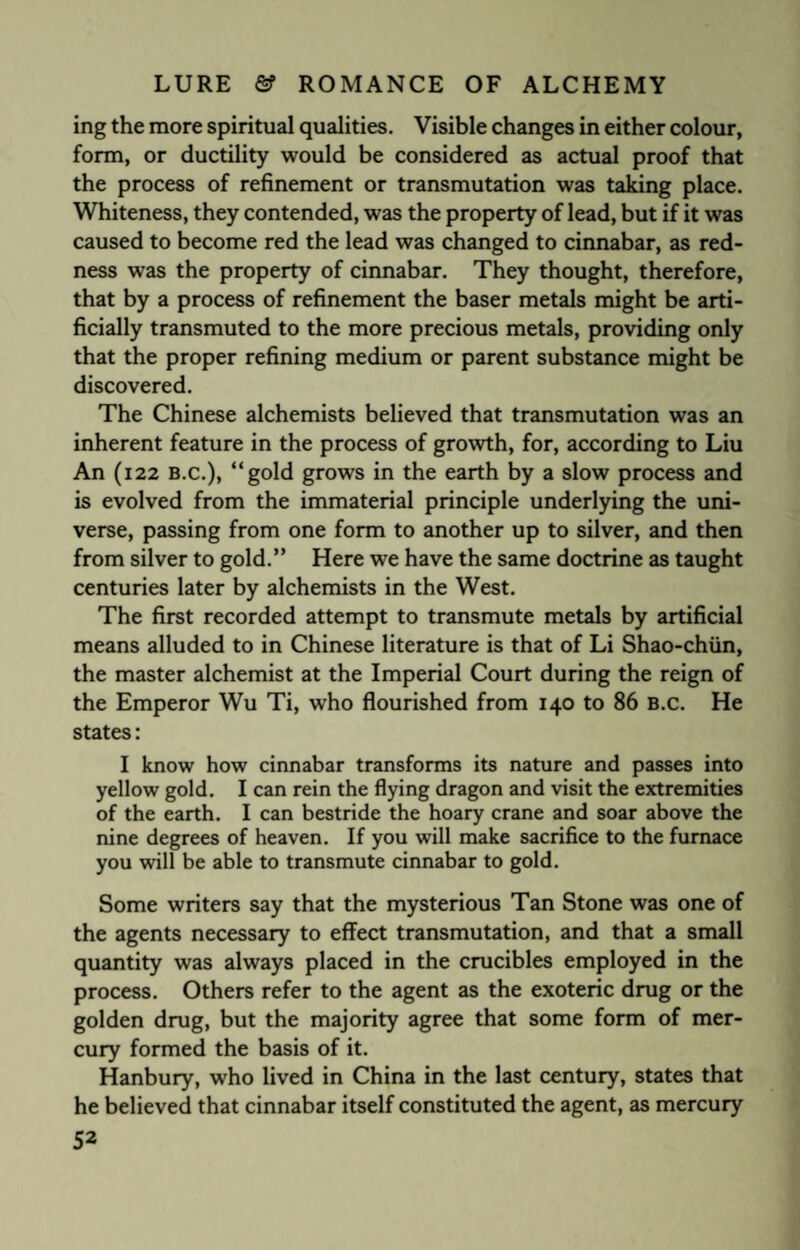 ing the more spiritual qualities. Visible changes in either colour, form, or ductility would be considered as actual proof that the process of refinement or transmutation was taking place. Whiteness, they contended, was the property of lead, but if it was caused to become red the lead was changed to cinnabar, as red¬ ness was the property of cinnabar. They thought, therefore, that by a process of refinement the baser metals might be arti¬ ficially transmuted to the more precious metals, providing only that the proper refining medium or parent substance might be discovered. The Chinese alchemists believed that transmutation was an inherent feature in the process of growth, for, according to Liu An (122 B.c.), “gold grows in the earth by a slow process and is evolved from the immaterial principle underlying the uni¬ verse, passing from one form to another up to silver, and then from silver to gold.” Here we have the same doctrine as taught centuries later by alchemists in the West. The first recorded attempt to transmute metals by artificial means alluded to in Chinese literature is that of Li Shao-chiin, the master alchemist at the Imperial Court during the reign of the Emperor Wu Ti, who flourished from 140 to 86 B.c. He states: I know how cinnabar transforms its nature and passes into yellow gold. I can rein the flying dragon and visit the extremities of the earth. I can bestride the hoary crane and soar above the nine degrees of heaven. If you will make sacrifice to the furnace you will be able to transmute cinnabar to gold. Some writers say that the mysterious Tan Stone was one of the agents necessary to effect transmutation, and that a small quantity was always placed in the crucibles employed in the process. Others refer to the agent as the exoteric drug or the golden drug, but the majority agree that some form of mer¬ cury formed the basis of it. Hanbury, who lived in China in the last century, states that he believed that cinnabar itself constituted the agent, as mercury