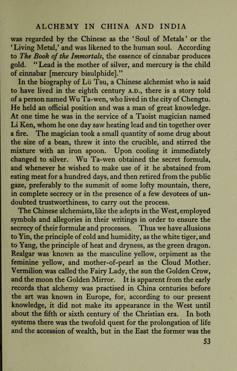 was regarded by the Chinese as the ‘Soul of Metals’ or the ‘ Living Metal,’ and was likened to the human soul. According to The Book of the Immortab, the essence of cinnabar produces gold. “ Lead is the mother of silver, and mercury is the child of cinnabar [mercury bisulphide].” In the biography of Lii Tsu, a Chinese alchemist who is said to have lived in the eighth century A.D., there is a story told of a person named Wu Ta-wen, who lived in the city of Chengtu. He held an official position and was a man of great knowledge. At one time he was in the service of a Taoist magician named Li Ken, whom he one day saw heating lead and tin together over a fire. The magician took a small quantity of some drug about the size of a bean, threw it into the crucible, and stirred the mixture with an iron spoon. Upon cooling it immediately changed to silver. Wu Ta-wen obtained the secret formula, and whenever he wished to make use of it he abstained from eating meat for a hundred days, and then retired from the public gaze, preferably to the summit of some lofty mountain, there, in complete secrecy or in the presence of a few devotees of un¬ doubted trustworthiness, to carry out the process. The Chinese alchemists, like the adepts in the West, employed symbols and allegories in their writings in order to ensure the secrecy of their formulae and processes. Thus we have allusions to Yin, the principle of cold and humidity, as the white tiger, and to Yang, the principle of heat and dryness, as the green dragon. Realgar was known as the masculine yellow, orpiment as the feminine yellow, and mother-of-pearl as the Cloud Mother. Vermilion was called the Fairy Lady, the sun the Golden Crow, and the moon the Golden Mirror. It is apparent from the early records that alchemy was practised in China centuries before the art was known in Europe, for, according to our present knowledge, it did not make its appearance in the West until about the fifth or sixth century of the Christian era. In both systems there was the twofold quest for the prolongation of life and the accession of wealth, but in the East the former was the