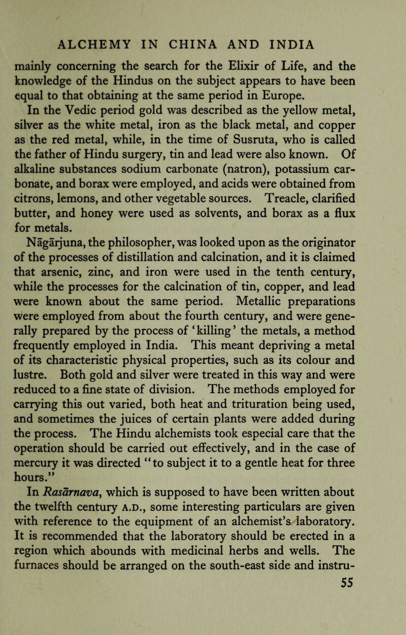 mainly concerning the search for the Elixir of Life, and the knowledge of the Hindus on the subject appears to have been equal to that obtaining at the same period in Europe. In the Vedic period gold was described as the yellow metal, silver as the white metal, iron as the black metal, and copper as the red metal, while, in the time of Susruta, who is called the father of Hindu surgery, tin and lead were also known. Of alkaline substances sodium carbonate (natron), potassium car¬ bonate, and borax were employed, and acids were obtained from citrons, lemons, and other vegetable sources. Treacle, clarified butter, and honey were used as solvents, and borax as a flux for metals. Nagaijuna, the philosopher, was looked upon as the originator of the processes of distillation and calcination, and it is claimed that arsenic, zinc, and iron were used in the tenth century, while the processes for the calcination of tin, copper, and lead were known about the same period. Metallic preparations were employed from about the fourth century, and were gene¬ rally prepared by the process of ‘ killing ’ the metals, a method frequently employed in India. This meant depriving a metal of its characteristic physical properties, such as its colour and lustre. Both gold and silver were treated in this way and were reduced to a fine state of division. The methods employed for carrying this out varied, both heat and trituration being used, and sometimes the juices of certain plants were added during the process. The Hindu alchemists took especial care that the operation should be carried out effectively, and in the case of mercury it was directed “to subject it to a gentle heat for three hours.” In Rasarnava, which is supposed to have been written about the twelfth century A.D., some interesting particulars are given with reference to the equipment of an alchemist’s laboratory. It is recommended that the laboratory should be erected in a region which abounds with medicinal herbs and wells. The furnaces should be arranged on the south-east side and instru-