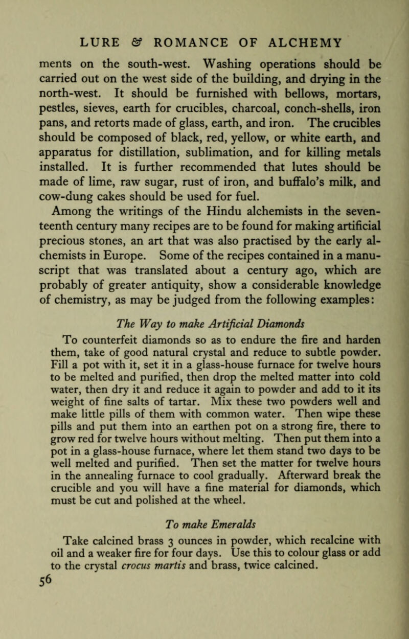 merits on the south-west. Washing operations should be carried out on the west side of the building, and drying in the north-west. It should be furnished with bellows, mortars, pestles, sieves, earth for crucibles, charcoal, conch-shells, iron pans, and retorts made of glass, earth, and iron. The crucibles should be composed of black, red, yellow, or white earth, and apparatus for distillation, sublimation, and for killing metals installed. It is further recommended that lutes should be made of lime, raw sugar, rust of iron, and buffalo’s milk, and cow-dung cakes should be used for fuel. Among the writings of the Hindu alchemists in the seven¬ teenth century many recipes are to be found for making artificial precious stones, an art that was also practised by the early al¬ chemists in Europe. Some of the recipes contained in a manu¬ script that was translated about a century ago, which are probably of greater antiquity, show a considerable knowledge of chemistry, as may be judged from the following examples: The Way to make Artificial Diamonds To counterfeit diamonds so as to endure the fire and harden them, take of good natural crystal and reduce to subtle powder. Fill a pot with it, set it in a glass-house furnace for twelve hours to be melted and purified, then drop the melted matter into cold water, then dry it and reduce it again to powder and add to it its weight of fine salts of tartar. Mix these two powders well and make little pills of them with common water. Then wipe these pills and put them into an earthen pot on a strong fire, there to grow red for twelve hours without melting. Then put them into a pot in a glass-house furnace, where let them stand two days to be well melted and purified. Then set the matter for twelve hours in the annealing furnace to cool gradually. Afterward break the crucible and you will have a fine material for diamonds, which must be cut and polished at the wheel. To make Emeralds Take calcined brass 3 ounces in powder, which recalcine with oil and a w’eaker fire for four days. Use this to colour glass or add to the crystal crocus mortis and brass, twice calcined.