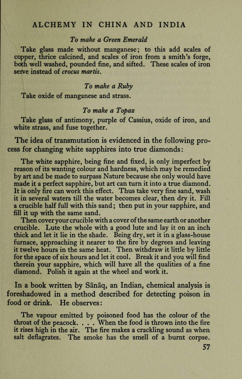 To make a Green Emerald Take glass made without manganese; to this add scales of copper, thrice calcined, and scales of iron from a smith’s forge, both well washed, pounded fine, and sifted. These scales of iron serve instead of crocus mortis. To make a Ruby Take oxide of manganese and strass. To make a Topaz Take glass of antimony, purple of Cassius, oxide of iron, and white strass, and fuse together. The idea of transmutation is evidenced in the following pro¬ cess for changing white sapphires into true diamonds: The white sapphire, being fine and fixed, is only imperfect by reason of its wanting colour and hardness, which may be remedied by art and be made to surpass Nature because she only would have made it a perfect sapphire, but art can turn it into a true diamond. It is only fire can work this effect. Thus take very fine sand, wash it in several waters till the water becomes clear, then dry it. Fill a crucible half full with this sand; then put in your sapphire, and fill it up with the same sand. Then cover your crucible with a cover of the same earth or another crucible. Lute the whole with a good lute and lay it on an inch thick and let it lie in the shade. Being dry, set it in a glass-house furnace, approaching it nearer to the fire by degrees and leaving it twelve hours in the same heat. Then withdraw it little by little for the space of six hours and let it cool. Break it and you will find therein your sapphire, which will have all the qualities of a fine diamond. Polish it again at the wheel and work it. In a book written by Sanaq, an Indian, chemical analysis is foreshadowed in a method described for detecting poison in food or drink. He observes: The vapour emitted by poisoned food has the colour of the throat of the peacock. . . . When the food is thrown into the fire it rises high in the air. The fire makes a crackling sound as when salt deflagrates. The smoke has the smell of a burnt corpse.