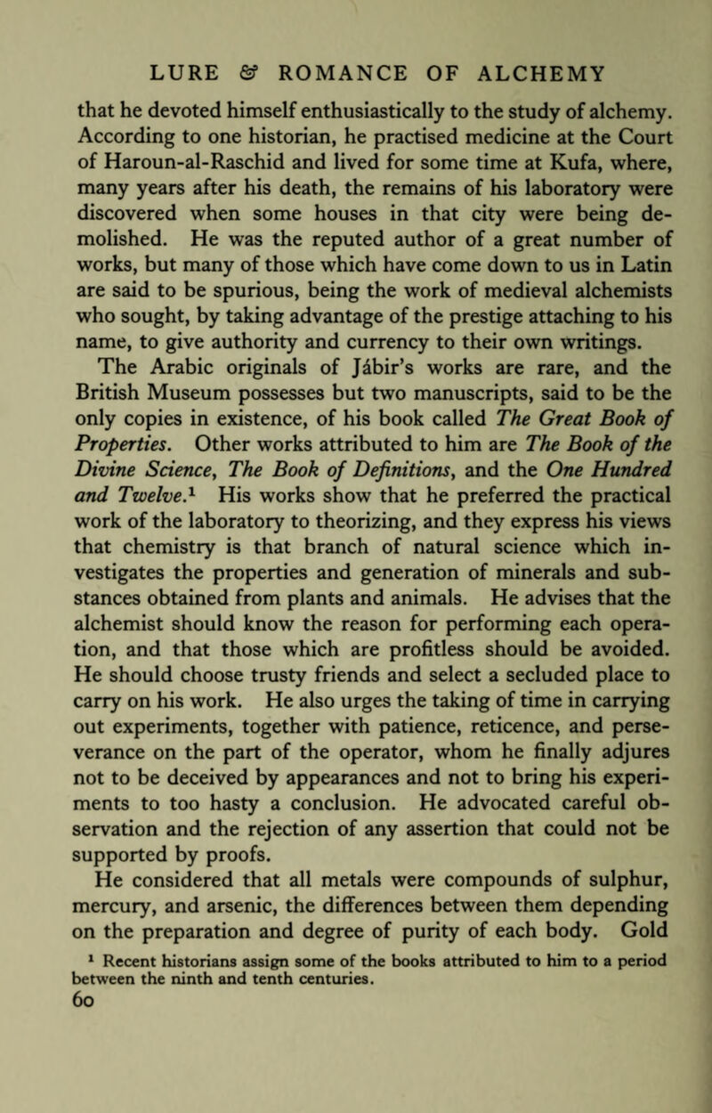 that he devoted himself enthusiastically to the study of alchemy. According to one historian, he practised medicine at the Court of Haroun-al-Raschid and lived for some time at Kufa, where, many years after his death, the remains of his laboratory were discovered when some houses in that city were being de¬ molished. He was the reputed author of a great number of works, but many of those which have come down to us in Latin are said to be spurious, being the work of medieval alchemists who sought, by taking advantage of the prestige attaching to his name, to give authority and currency to their own writings. The Arabic originals of J&bir’s works are rare, and the British Museum possesses but two manuscripts, said to be the only copies in existence, of his book called The Great Book of Properties. Other works attributed to him are The Book of the Divine Science, The Book of Definitions, and the One Hundred and TwelveA His works show that he preferred the practical work of the laboratory to theorizing, and they express his views that chemistry is that branch of natural science which in¬ vestigates the properties and generation of minerals and sub¬ stances obtained from plants and animals. He advises that the alchemist should know the reason for performing each opera¬ tion, and that those which are profitless should be avoided. He should choose trusty friends and select a secluded place to carry on his work. He also urges the taking of time in carrying out experiments, together with patience, reticence, and perse¬ verance on the part of the operator, whom he finally adjures not to be deceived by appearances and not to bring his experi¬ ments to too hasty a conclusion. He advocated careful ob¬ servation and the rejection of any assertion that could not be supported by proofs. He considered that all metals were compounds of sulphur, mercury, and arsenic, the differences between them depending on the preparation and degree of purity of each body. Gold 1 Recent historians assign some of the books attributed to him to a period between the ninth and tenth centuries. 6o