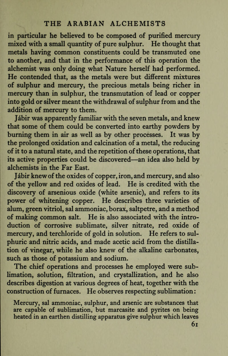 in particular he believed to be composed of purified mercury mixed with a small quantity of pure sulphur. He thought that metals having common constituents could be transmuted one to another, and that in the performance of this operation the alchemist was only doing what Nature herself had performed. He contended that, as the metals were but different mixtures of sulphur and mercury, the precious metals being richer in mercury than in sulphur, the transmutation of lead or copper into gold or silver meant the withdrawal of sulphur from and the addition of mercury to them. Jdbir was apparently familiar with the seven metals, and knew that some of them could be converted into earthy powders by burning them in air as well as by other processes. It was by the prolonged oxidation and calcination of a metal, the reducing of it to a natural state, and the repetition of these operations, that its active properties could be discovered—an idea also held by alchemists in the Far East. Jabir knew of the oxides of copper, iron, and mercury, and also of the yellow and red oxides of lead. He is credited with the discovery of arsenious oxide (white arsenic), and refers to its power of whitening copper. He describes three varieties of alum, green vitriol, sal ammoniac, borax, saltpetre, and a method of making common salt. He is also associated with the intro¬ duction of corrosive sublimate, silver nitrate, red oxide of mercury, and terchloride of gold in solution. He refers to sul¬ phuric and nitric acids, and made acetic acid from the distilla¬ tion of vinegar, while he also knew of the alkaline carbonates, such as those of potassium and sodium. The chief operations and processes he employed were sub¬ limation, solution, filtration, and crystallization, and he also describes digestion at various degrees of heat, together with the construction of furnaces. He observes respecting sublimation: Mercury, sal ammoniac, sulphur, and arsenic are substances that are capable of sublimation, but marcasite and pyrites on being heated in an earthen distilling apparatus give sulphur which leaves