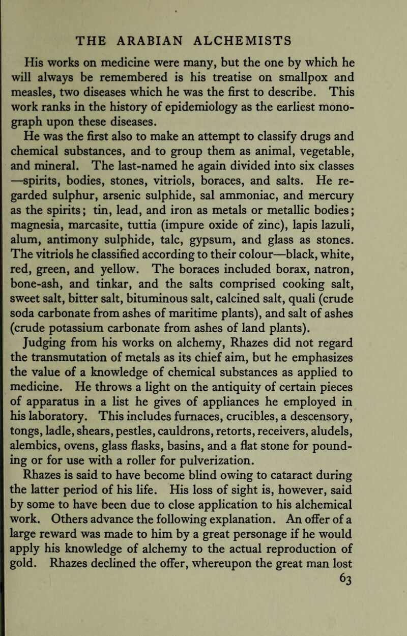 His works on medicine were many, but the one by which he will always be remembered is his treatise on smallpox and measles, two diseases which he was the first to describe. This work ranks in the history of epidemiology as the earliest mono¬ graph upon these diseases. He was the first also to make an attempt to classify drugs and chemical substances, and to group them as animal, vegetable, and mineral. The last-named he again divided into six classes —spirits, bodies, stones, vitriols, boraces, and salts. He re¬ garded sulphur, arsenic sulphide, sal ammoniac, and mercury as the spirits; tin, lead, and iron as metals or metallic bodies; magnesia, marcasite, tuttia (impure oxide of zinc), lapis lazuli, alum, antimony sulphide, talc, gypsum, and glass as stones. The vitriols he classified according to their colour—black, white, red, green, and yellow. The boraces included borax, natron, bone-ash, and tinkar, and the salts comprised cooking salt, sweet salt, bitter salt, bituminous salt, calcined salt, quali (crude soda carbonate from ashes of maritime plants), and salt of ashes (crude potassium carbonate from ashes of land plants). Judging from his works on alchemy, Rhazes did not regard the transmutation of metals as its chief aim, but he emphasizes the value of a knowledge of chemical substances as applied to medicine. He throws a light on the antiquity of certain pieces of apparatus in a list he gives of appliances he employed in his laboratory. This includes furnaces, crucibles, a descensory, tongs, ladle, shears, pestles, cauldrons, retorts, receivers, aludels, alembics, ovens, glass flasks, basins, and a flat stone for pound¬ ing or for use with a roller for pulverization. Rhazes is said to have become blind owing to cataract during the latter period of his life. His loss of sight is, however, said by some to have been due to close application to his alchemical work. Others advance the following explanation. An offer of a large reward was made to him by a great personage if he would apply his knowledge of alchemy to the actual reproduction of gold. Rhazes declined the offer, whereupon the great man lost