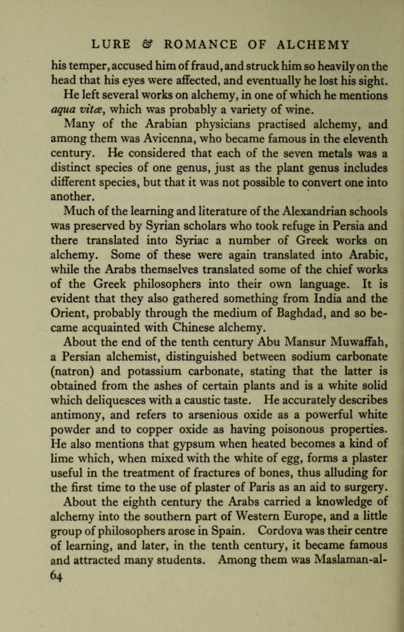 his temper, accused him of fraud, and struck him so heavily on the head that his eyes were affected, and eventually he lost his sight. He left several works on alchemy, in one of which he mentions aqua vita, which was probably a variety of wine. Many of the Arabian physicians practised alchemy, and among them was Avicenna, who became famous in the eleventh century. He considered that each of the seven metals was a distinct species of one genus, just as the plant genus includes different species, but that it was not possible to convert one into another. Much of the learning and literature of the Alexandrian schools was preserved by Syrian scholars who took refuge in Persia and there translated into Syriac a number of Greek works on alchemy. Some of these were again translated into Arabic, while the Arabs themselves translated some of the chief works of the Greek philosophers into their own language. It is evident that they also gathered something from India and the Orient, probably through the medium of Baghdad, and so be¬ came acquainted with Chinese alchemy. About the end of the tenth century Abu Mansur Muwaffah, a Persian alchemist, distinguished between sodium carbonate (natron) and potassium carbonate, stating that the latter is obtained from the ashes of certain plants and is a white solid which deliquesces with a caustic taste. He accurately describes antimony, and refers to arsenious oxide as a powerful white powder and to copper oxide as having poisonous properties. He also mentions that gypsum when heated becomes a kind of lime which, when mixed with the white of egg, forms a plaster useful in the treatment of fractures of bones, thus alluding for the first time to the use of plaster of Paris as an aid to surgery. About the eighth century the Arabs carried a knowledge of alchemy into the southern part of Western Europe, and a little group of philosophers arose in Spain. Cordova was their centre of learning, and later, in the tenth century, it became famous and attracted many students. Among them was Maslaman-al-