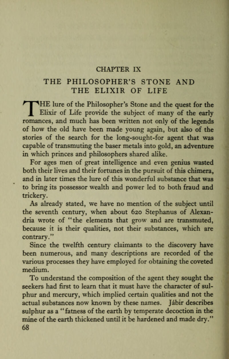 CHAPTER IX THE PHILOSOPHER’S STONE AND THE ELIXIR OF LIFE THE lure of the Philosopher’s Stone and the quest for the Elixir of Life provide the subject of many of the early romances, and much has been written not only of the legends of how the old have been made young again, but also of the stories of the search for the long-sought-for agent that was capable of transmuting the baser metals into gold, an adventure in which princes and philosophers shared alike. For ages men of great intelligence and even genius wasted both their lives and their fortunes in the pursuit of this chimera, and in later times the lure of this wonderful substance that was to bring its possessor wealth and power led to both fraud and trickery. As already stated, we have no mention of the subject until the seventh century, when about 620 Stephanus of Alexan¬ dria wrote of “the elements that grow and are transmuted, because it is their qualities, not their substances, which are contrary.” Since the twelfth century claimants to the discovery have been numerous, and many descriptions are recorded of the various processes they have employed for obtaining the coveted medium. To understand the composition of the agent they sought the seekers had first to learn that it must have the character of sul¬ phur and mercury, which implied certain qualities and not the actual substances now known by these names. Jabir describes sulphur as a “fatness of the earth by temperate decoction in the mine of the earth thickened until it be hardened and made dry.”