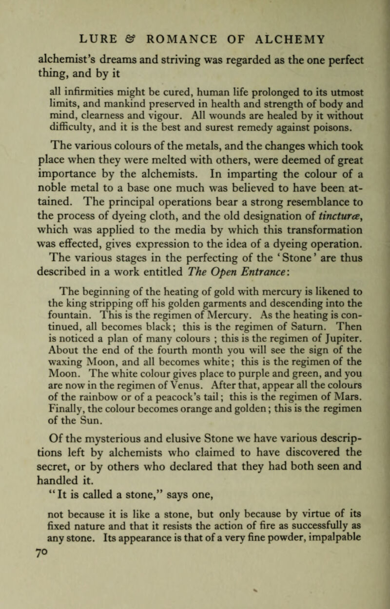 alchemist’s dreams and striving was regarded as the one perfect thing, and by it all infirmities might be cured, human life prolonged to its utmost limits, and mankind preserved in health and strength of body and mind, clearness and vigour. All wounds are healed by it without difficulty, and it is the best and surest remedy against poisons. The various colours of the metals, and the changes which took place when they were melted with others, were deemed of great importance by the alchemists. In imparting the colour of a noble metal to a base one much was believed to have been at¬ tained. The principal operations bear a strong resemblance to the process of dyeing cloth, and the old designation of tincturce, which was applied to the media by which this transformation was effected, gives expression to the idea of a dyeing operation. The various stages in the perfecting of the ‘ Stone ’ are thus described in a work entitled The Open Entrance: The beginning of the heating of gold with mercury is likened to the king stripping off his golden garments and descending into the fountain. This is the regimen of Mercury. As the heating is con¬ tinued, all becomes black; this is the regimen of Saturn. Then is noticed a plan of many colours ; this is the regimen of Jupiter. About the end of the fourth month you will see the sign of the waxing Moon, and all becomes white; this is the regimen of the Moon. The white colour gives place to purple and green, and you are now in the regimen of Venus. After that, appear all the colours of the rainbow or of a peacock’s tail; this is the regimen of Mars. Finally, the colour becomes orange and golden; this is the regimen of the Sun. Of the mysterious and elusive Stone we have various descrip¬ tions left by alchemists who claimed to have discovered the secret, or by others who declared that they had both seen and handled it. “It is called a stone,” says one, not because it is like a stone, but only because by virtue of its fixed nature and that it resists the action of fire as successfully as any stone. Its appearance is that of a very fine powder, impalpable