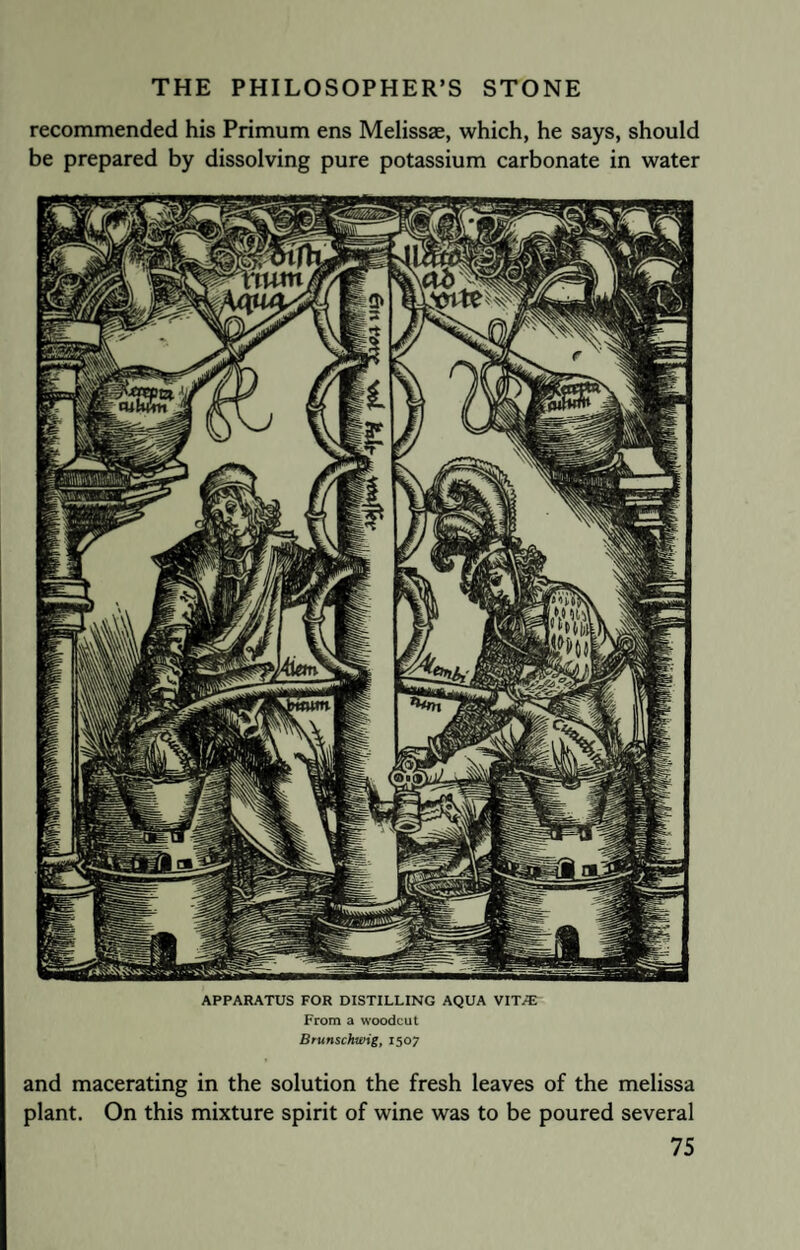 recommended his Primum ens Melissae, which, he says, should be prepared by dissolving pure potassium carbonate in water APPARATUS FOR DISTILLING AQUA VITiE From a woodcut Brunschwig, 1507 and macerating in the solution the fresh leaves of the melissa plant. On this mixture spirit of wine was to be poured several