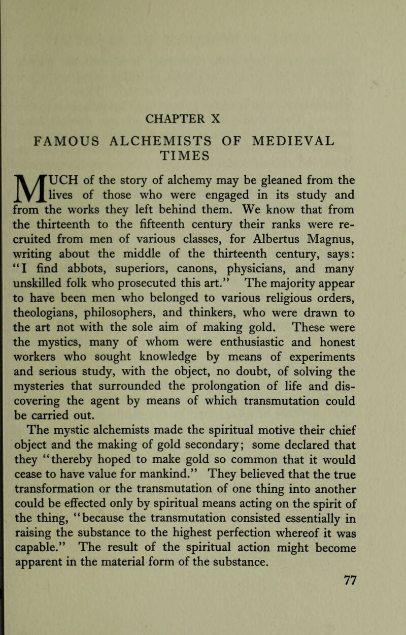 CHAPTER X FAMOUS ALCHEMISTS OF MEDIEVAL TIMES MUCH of the story of alchemy may be gleaned from the lives of those who were engaged in its study and from the works they left behind them. We know that from the thirteenth to the fifteenth century their ranks were re¬ cruited from men of various classes, for Albertus Magnus, writing about the middle of the thirteenth century, says: “I find abbots, superiors, canons, physicians, and many unskilled folk who prosecuted this art.” The majority appear to have been men who belonged to various religious orders, theologians, philosophers, and thinkers, who were drawn to the art not with the sole aim of making gold. These were the mystics, many of whom were enthusiastic and honest workers who sought knowledge by means of experiments and serious study, with the object, no doubt, of solving the mysteries that surrounded the prolongation of life and dis¬ covering the agent by means of which transmutation could be carried out. The mystic alchemists made the spiritual motive their chief object and the making of gold secondary; some declared that they “thereby hoped to make gold so common that it would cease to have value for mankind.” They believed that the true transformation or the transmutation of one thing into another could be effected only by spiritual means acting on the spirit of the thing, “because the transmutation consisted essentially in raising the substance to the highest perfection whereof it was capable.” The result of the spiritual action might become apparent in the material form of the substance.