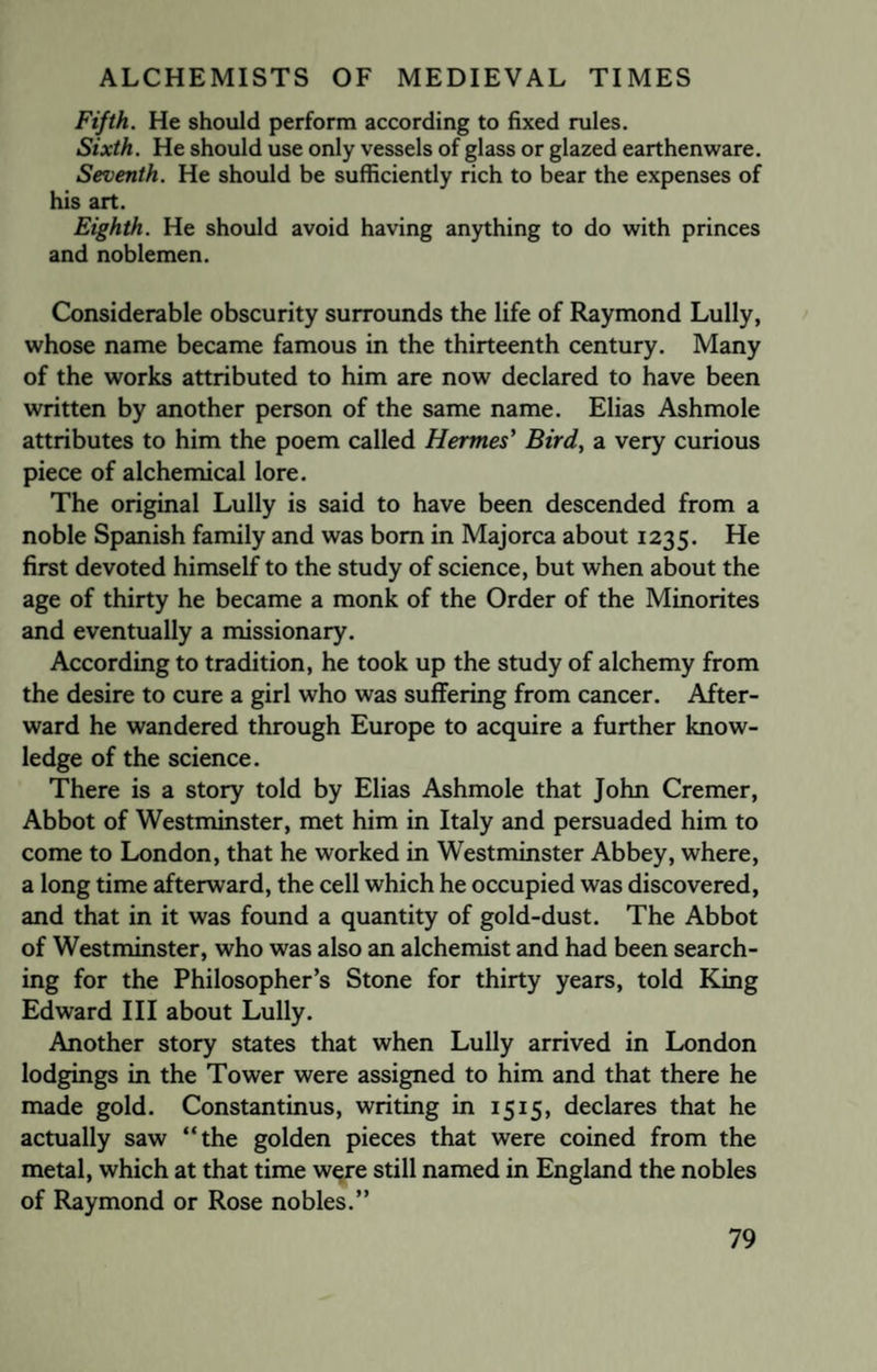 Fifth. He should perform according to fixed rules. Sixth. He should use only vessels of glass or glazed earthenware. Seventh. He should be sufficiently rich to bear the expenses of his art. Eighth. He should avoid having anything to do with princes and noblemen. Considerable obscurity surrounds the life of Raymond Lully, whose name became famous in the thirteenth century. Many of the works attributed to him are now declared to have been written by another person of the same name. Elias Ashmole attributes to him the poem called Hermes' Bird, a very curious piece of alchemical lore. The original Lully is said to have been descended from a noble Spanish family and was bom in Majorca about 1235. He first devoted himself to the study of science, but when about the age of thirty he became a monk of the Order of the Minorites and eventually a missionary. According to tradition, he took up the study of alchemy from the desire to cure a girl who was suffering from cancer. After¬ ward he wandered through Europe to acquire a further know¬ ledge of the science. There is a story told by Elias Ashmole that John Cremer, Abbot of Westminster, met him in Italy and persuaded him to come to London, that he worked in Westminster Abbey, where, a long time afterward, the cell which he occupied was discovered, and that in it was found a quantity of gold-dust. The Abbot of Westminster, who was also an alchemist and had been search¬ ing for the Philosopher’s Stone for thirty years, told King Edward III about Lully. Another story states that when Lully arrived in London lodgings in the Tower were assigned to him and that there he made gold. Constantinus, writing in 1515, declares that he actually saw “the golden pieces that were coined from the metal, which at that time were still named in England the nobles of Raymond or Rose nobles.”