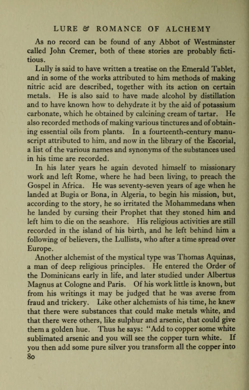 As no record can be found of any Abbot of Westminster called John Cremer, both of these stories are probably ficti¬ tious. Lully is said to have written a treatise on the Emerald Tablet, and in some of the works attributed to him methods of making nitric acid are described, together with its action on certain metals. He is also said to have made alcohol by distillation and to have known how to dehydrate it by the aid of potassium carbonate, which he obtained by calcining cream of tartar. He also recorded methods of making various tinctures and of obtain¬ ing essential oils from plants. In a fourteenth-century manu¬ script attributed to him, and now in the library of the Escorial, a list of the various names and synonyms of the substances used in his time are recorded. In his later years he again devoted himself to missionary work and left Rome, where he had been living, to preach the Gospel in Africa. He w'as seventy-seven years of age when he landed at Bugia or Bona, in Algeria, to begin his mission, but, according to the story, he so irritated the Mohammedans when he landed by cursing their Prophet that they stoned him and left him to die on the seashore. His religious activities are still recorded in the island of his birth, and he left behind him a following of believers, the Lullists, who after a time spread over Europe. Another alchemist of the mystical type was Thomas Aquinas, a man of deep religious principles. He entered the Order of the Dominicans early in life, and later studied under Albertus Magnus at Cologne and Paris. Of his work little is known, but from his writings it may be judged that he was averse from fraud and trickery. Like other alchemists of his time, he knew that there were substances that could make metals white, and that there were others, like sulphur and arsenic, that could give them a golden hue. Thus he says: “Add to copper some white sublimated arsenic and you will see the copper turn white. If you then add some pure silver you transform all the copper into