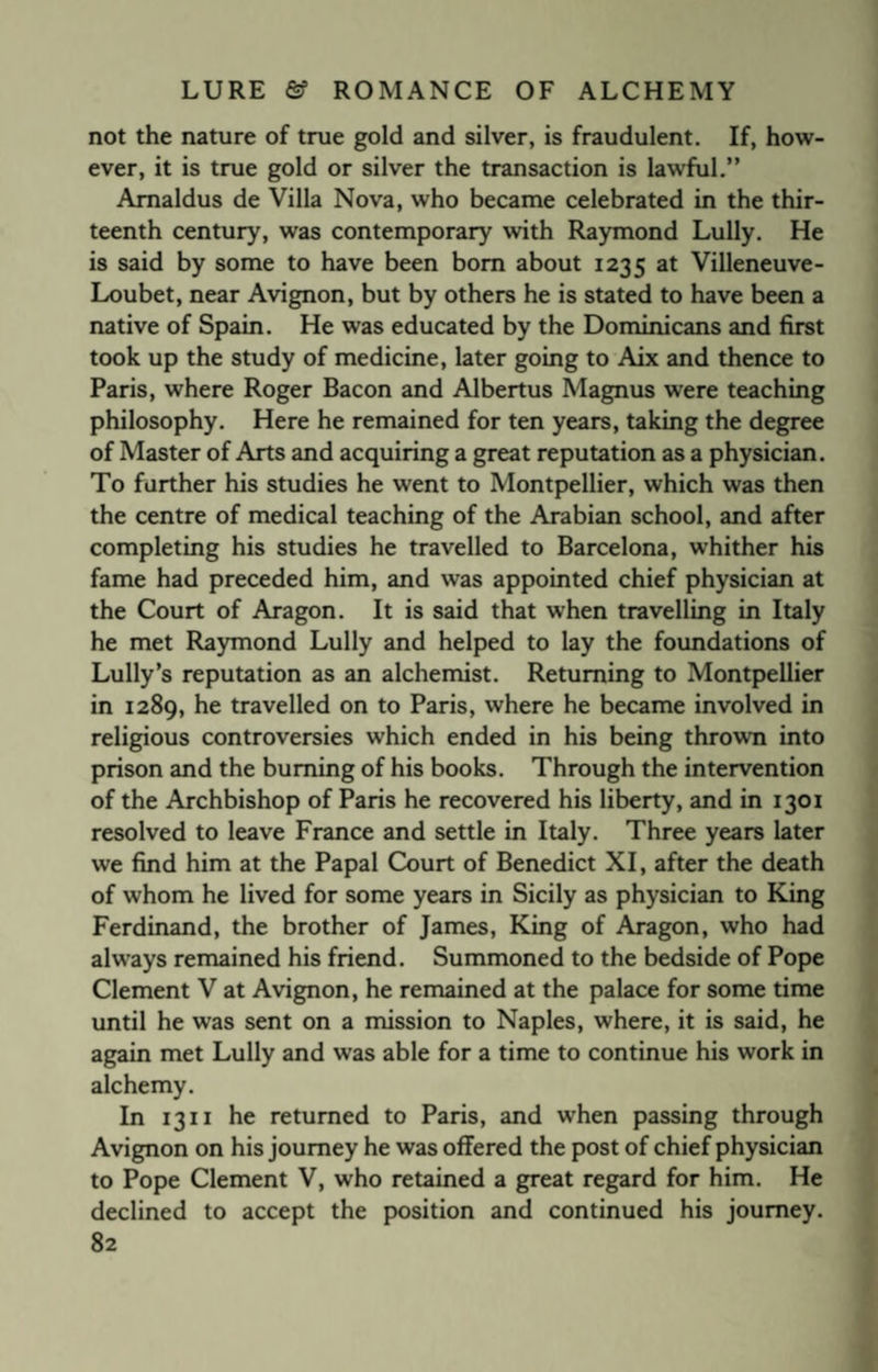 not the nature of true gold and silver, is fraudulent. If, how¬ ever, it is true gold or silver the transaction is lawful.” Amaldus de Villa Nova, who became celebrated in the thir¬ teenth century, was contemporary with Raymond Lully. He is said by some to have been bom about 1235 at Villeneuve- Loubet, near Avignon, but by others he is stated to have been a native of Spain. He was educated by the Dominicans and first took up the study of medicine, later going to Aix and thence to Paris, where Roger Bacon and Albertus Magnus were teaching philosophy. Here he remained for ten years, taking the degree of Master of Arts and acquiring a great reputation as a physician. To farther his studies he went to Montpellier, which was then the centre of medical teaching of the Arabian school, and after completing his studies he travelled to Barcelona, whither his fame had preceded him, and was appointed chief physician at the Court of Aragon. It is said that when travelling in Italy he met Raymond Lully and helped to lay the foundations of Lully’s reputation as an alchemist. Returning to Montpellier in 1289, he travelled on to Paris, where he became involved in religious controversies which ended in his being thrown into prison and the burning of his books. Through the intervention of the Archbishop of Paris he recovered his liberty, and in 1301 resolved to leave France and settle in Italy. Three years later we find him at the Papal Court of Benedict XI, after the death of whom he lived for some years in Sicily as physician to King Ferdinand, the brother of James, King of Aragon, who had always remained his friend. Summoned to the bedside of Pope Clement V at Avignon, he remained at the palace for some time until he was sent on a mission to Naples, where, it is said, he again met Lully and was able for a time to continue his work in alchemy. In 1311 he returned to Paris, and when passing through Avignon on his journey he was offered the post of chief physician to Pope Clement V, who retained a great regard for him. He declined to accept the position and continued his journey.