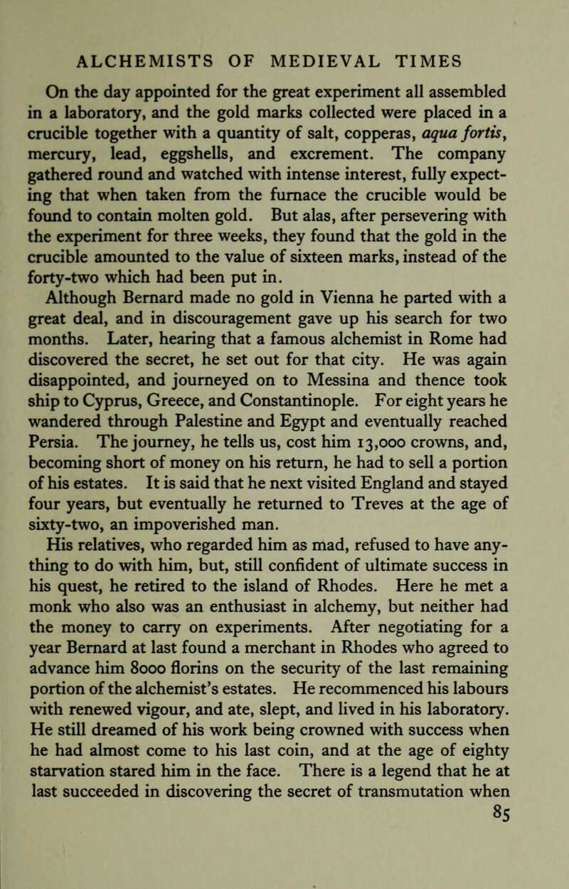 On the day appointed for the great experiment all assembled in a laboratory, and the gold marks collected were placed in a crucible together with a quantity of salt, copperas, aqua fortis, mercury, lead, eggshells, and excrement. The company gathered round and watched with intense interest, fully expect¬ ing that when taken from the furnace the crucible would be found to contain molten gold. But alas, after persevering with the experiment for three weeks, they found that the gold in the crucible amounted to the value of sixteen marks, instead of the forty-two which had been put in. Although Bernard made no gold in Vienna he parted with a great deal, and in discouragement gave up his search for two months. Later, hearing that a famous alchemist in Rome had discovered the secret, he set out for that city. He was again disappointed, and journeyed on to Messina and thence took ship to Cyprus, Greece, and Constantinople. For eight years he wandered through Palestine and Egypt and eventually reached Persia. The journey, he tells us, cost him 13,000 crowns, and, becoming short of money on his return, he had to sell a portion of his estates. It is said that he next visited England and stayed four years, but eventually he returned to Treves at the age of sixty-two, an impoverished man. His relatives, who regarded him as mad, refused to have any¬ thing to do with him, but, still confident of ultimate success in his quest, he retired to the island of Rhodes. Here he met a monk who also was an enthusiast in alchemy, but neither had the money to carry on experiments. After negotiating for a year Bernard at last found a merchant in Rhodes who agreed to advance him 8000 florins on the security of the last remaining portion of the alchemist’s estates. He recommenced his labours with renewed vigour, and ate, slept, and lived in his laboratory. He still dreamed of his work being crowned with success when he had almost come to his last coin, and at the age of eighty starvation stared him in the face. There is a legend that he at last succeeded in discovering the secret of transmutation when