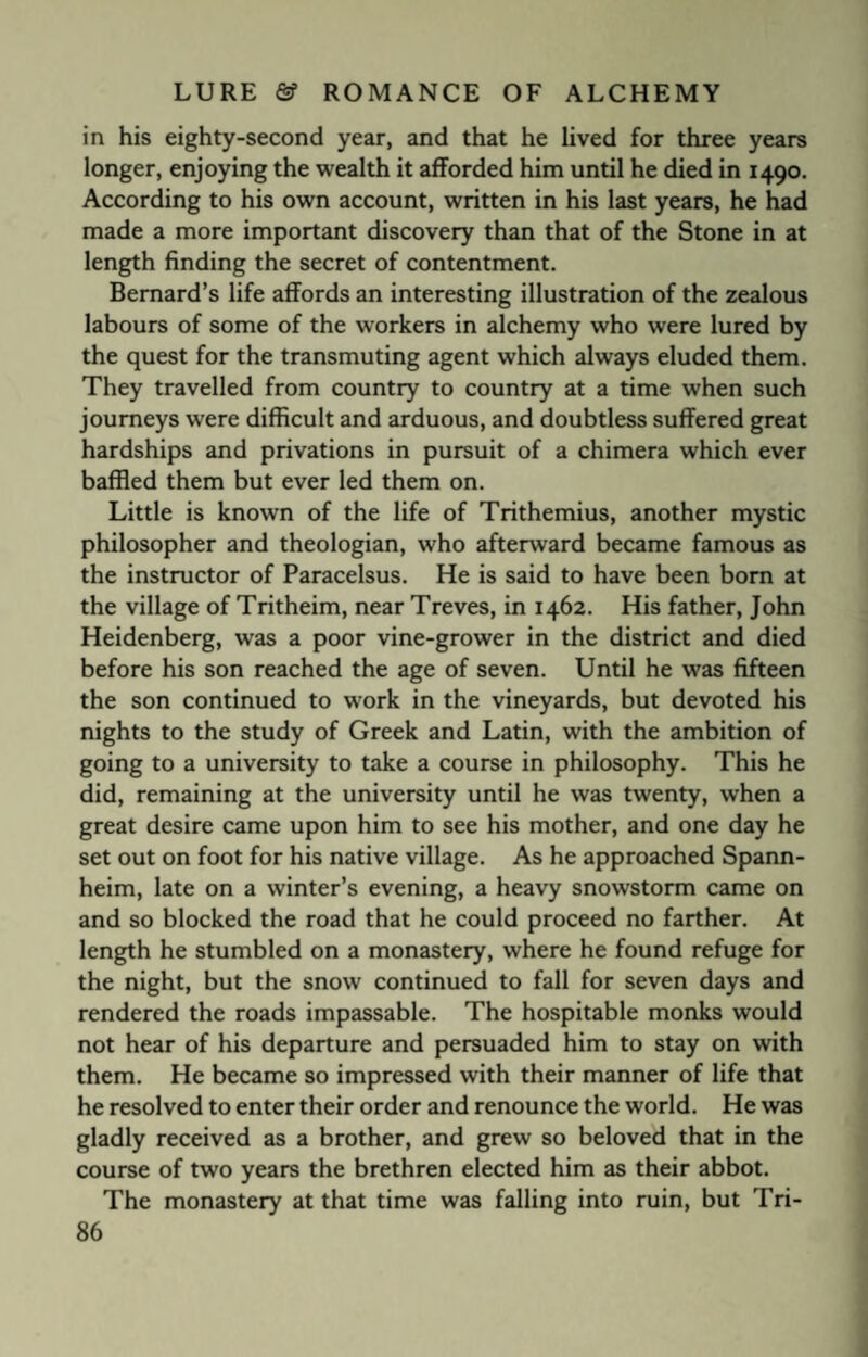 in his eighty-second year, and that he lived for three years longer, enjoying the wealth it afforded him until he died in 1490. According to his own account, written in his last years, he had made a more important discovery than that of the Stone in at length finding the secret of contentment. Bernard’s life affords an interesting illustration of the zealous labours of some of the workers in alchemy who were lured by the quest for the transmuting agent which always eluded them. They travelled from country to country at a time when such journeys were difficult and arduous, and doubtless suffered great hardships and privations in pursuit of a chimera which ever baffled them but ever led them on. Little is known of the life of Trithemius, another mystic philosopher and theologian, who afterward became famous as the instructor of Paracelsus. He is said to have been born at the village of Tritheim, near Treves, in 1462. His father, John Heidenberg, was a poor vine-grower in the district and died before his son reached the age of seven. Until he was fifteen the son continued to work in the vineyards, but devoted his nights to the study of Greek and Latin, with the ambition of going to a university to take a course in philosophy. This he did, remaining at the university until he was twenty, when a great desire came upon him to see his mother, and one day he set out on foot for his native village. As he approached Spann- heim, late on a winter’s evening, a heavy snowstorm came on and so blocked the road that he could proceed no farther. At length he stumbled on a monastery, where he found refuge for the night, but the snow continued to fall for seven days and rendered the roads impassable. The hospitable monks would not hear of his departure and persuaded him to stay on with them. He became so impressed with their manner of life that he resolved to enter their order and renounce the world. He was gladly received as a brother, and grew so beloved that in the course of two years the brethren elected him as their abbot. The monastery at that time was falling into ruin, but Tri-