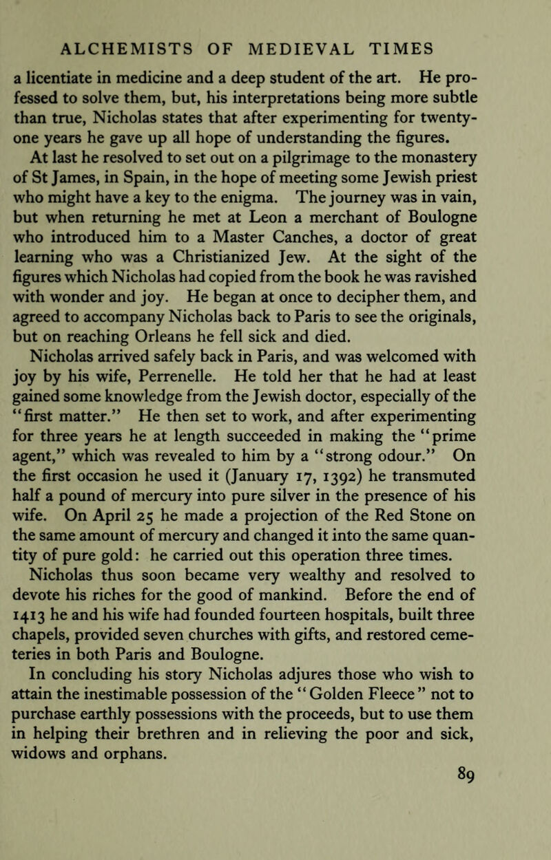 a licentiate in medicine and a deep student of the art. He pro¬ fessed to solve them, but, his interpretations being more subtle than true, Nicholas states that after experimenting for twenty- one years he gave up all hope of understanding the figures. At last he resolved to set out on a pilgrimage to the monastery of St James, in Spain, in the hope of meeting some Jewish priest who might have a key to the enigma. The journey was in vain, but when returning he met at Leon a merchant of Boulogne who introduced him to a Master Canches, a doctor of great learning who was a Christianized Jew. At the sight of the figures which Nicholas had copied from the book he was ravished with wonder and joy. He began at once to decipher them, and agreed to accompany Nicholas back to Paris to see the originals, but on reaching Orleans he fell sick and died. Nicholas arrived safely back in Paris, and was welcomed with joy by his wife, Perrenelle. He told her that he had at least gained some knowledge from the Jewish doctor, especially of the “first matter.” He then set to work, and after experimenting for three years he at length succeeded in making the “prime agent,” which was revealed to him by a “strong odour.” On the first occasion he used it (January 17, 1392) he transmuted half a pound of mercury into pure silver in the presence of his wife. On April 25 he made a projection of the Red Stone on the same amount of mercury and changed it into the same quan¬ tity of pure gold: he carried out this operation three times. Nicholas thus soon became very wealthy and resolved to devote his riches for the good of mankind. Before the end of 1413 he and his wife had founded fourteen hospitals, built three chapels, provided seven churches with gifts, and restored ceme¬ teries in both Paris and Boulogne. In concluding his story Nicholas adjures those who wish to attain the inestimable possession of the “ Golden Fleece ” not to purchase earthly possessions with the proceeds, but to use them in helping their brethren and in relieving the poor and sick, widows and orphans.