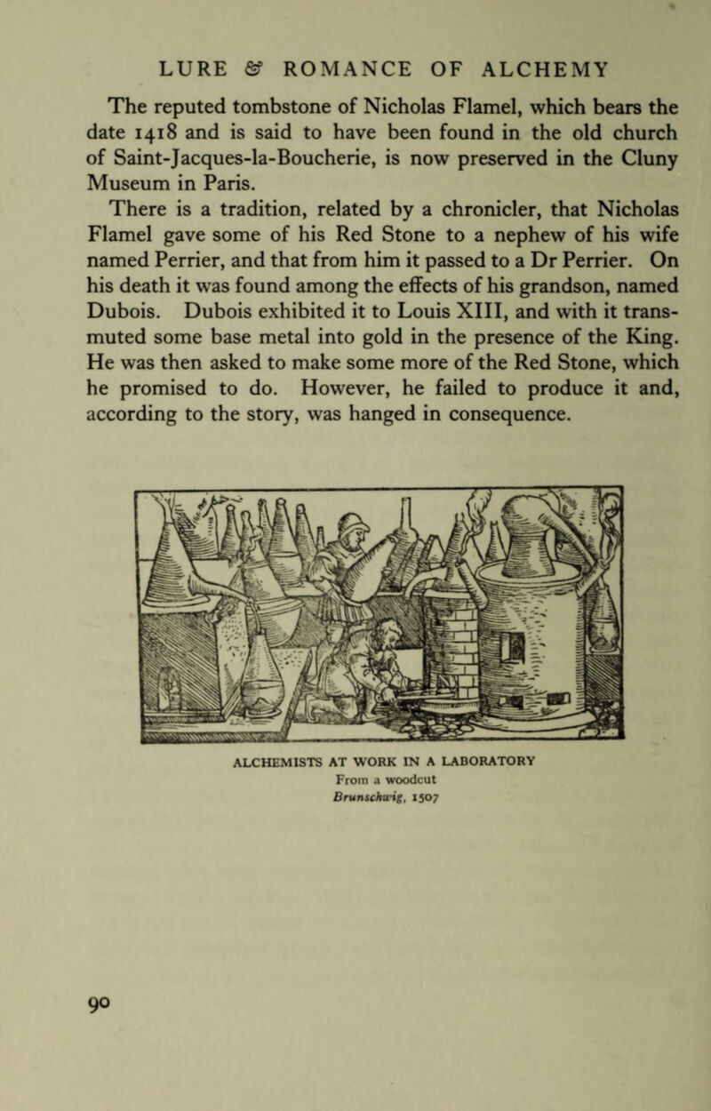 The reputed tombstone of Nicholas Flamel, which bears the date 1418 and is said to have been found in the old church of Saint-Jacques-la-Boucherie, is now preserved in the Cluny Museum in Paris. There is a tradition, related by a chronicler, that Nicholas Flamel gave some of his Red Stone to a nephew of his wife named Perrier, and that from him it passed to a Dr Perrier. On his death it was found among the effects of his grandson, named Dubois. Dubois exhibited it to Louis XIII, and with it trans¬ muted some base metal into gold in the presence of the King. He was then asked to make some more of the Red Stone, which he promised to do. However, he failed to produce it and, according to the story, was hanged in consequence. ALCHEMISTS AT WORK IN A LABORATORY From a woodcut Brunschwig, 1507