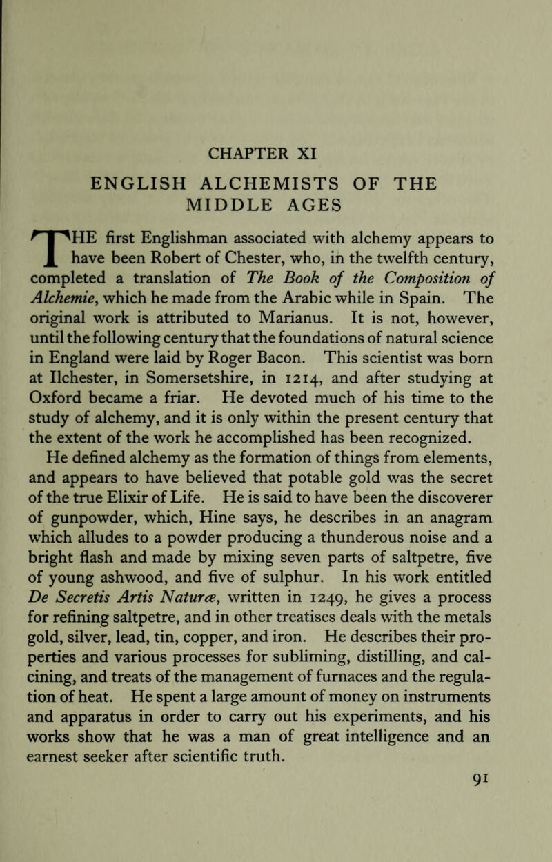 CHAPTER XI ENGLISH ALCHEMISTS OF THE MIDDLE AGES THE first Englishman associated with alchemy appears to have been Robert of Chester, who, in the twelfth century, completed a translation of The Book of the Composition of Alchemie, which he made from the Arabic while in Spain. The original work is attributed to Marianus. It is not, however, until the following century that the foundations of natural science in England were laid by Roger Bacon. This scientist was born at Ilchester, in Somersetshire, in 1214, and after studying at Oxford became a friar. He devoted much of his time to the study of alchemy, and it is only within the present century that the extent of the work he accomplished has been recognized. He defined alchemy as the formation of things from elements, and appears to have believed that potable gold was the secret of the true Elixir of Life. He is said to have been the discoverer of gunpowder, which, Hine says, he describes in an anagram which alludes to a powder producing a thunderous noise and a bright flash and made by mixing seven parts of saltpetre, five of young ashwood, and five of sulphur. In his work entitled De Secretis Artis Natures, written in 1249, he gives a process for refining saltpetre, and in other treatises deals with the metals gold, silver, lead, tin, copper, and iron. He describes their pro¬ perties and various processes for subliming, distilling, and cal¬ cining, and treats of the management of furnaces and the regula¬ tion of heat. He spent a large amount of money on instruments and apparatus in order to carry out his experiments, and his works show that he was a man of great intelligence and an earnest seeker after scientific truth. 9i