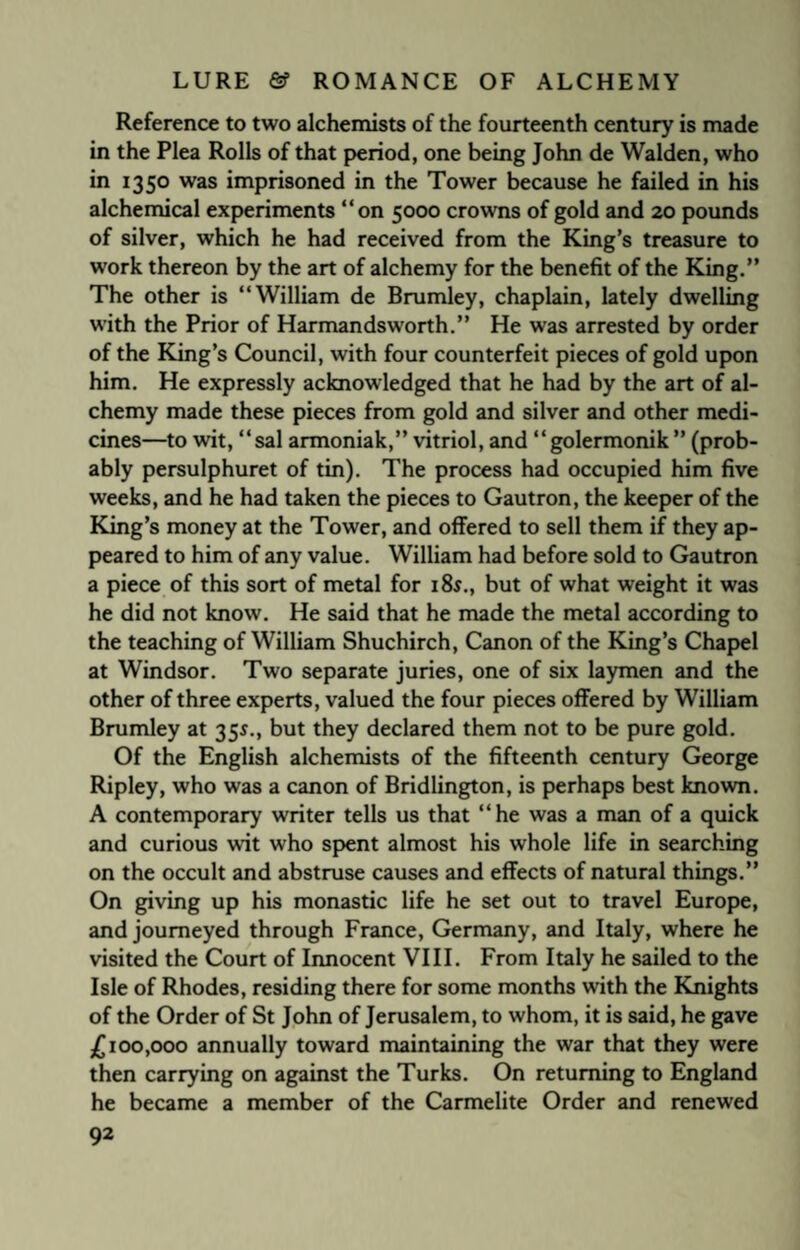 Reference to two alchemists of the fourteenth century is made in the Plea Rolls of that period, one being John de Walden, who in 1350 was imprisoned in the Tower because he failed in his alchemical experiments “on 5000 crowns of gold and 20 pounds of silver, which he had received from the King’s treasure to work thereon by the art of alchemy for the benefit of the King.” The other is “William de Brumley, chaplain, lately dwelling with the Prior of Harmandsworth.” He was arrested by order of the King’s Council, with four counterfeit pieces of gold upon him. He expressly acknowledged that he had by the art of al¬ chemy made these pieces from gold and silver and other medi¬ cines—to wit, “sal armoniak,” vitriol, and “golermonik ” (prob¬ ably persulphuret of tin). The process had occupied him five weeks, and he had taken the pieces to Gautron, the keeper of the King’s money at the Tower, and offered to sell them if they ap¬ peared to him of any value. William had before sold to Gautron a piece of this sort of metal for 18$., but of what weight it was he did not know. He said that he made the metal according to the teaching of William Shuchirch, Canon of the King’s Chapel at Windsor. Two separate juries, one of six laymen and the other of three experts, valued the four pieces offered by William Brumley at 355., but they declared them not to be pure gold. Of the English alchemists of the fifteenth century George Ripley, who was a canon of Bridlington, is perhaps best known. A contemporary writer tells us that “he was a man of a quick and curious wit who spent almost his whole life in searching on the occult and abstruse causes and effects of natural things.” On giving up his monastic life he set out to travel Europe, and journeyed through France, Germany, and Italy, where he visited the Court of Innocent VIII. From Italy he sailed to the Isle of Rhodes, residing there for some months with the Knights of the Order of St John of Jerusalem, to whom, it is said, he gave £100,000 annually toward maintaining the war that they were then carrying on against the Turks. On returning to England he became a member of the Carmelite Order and renewed