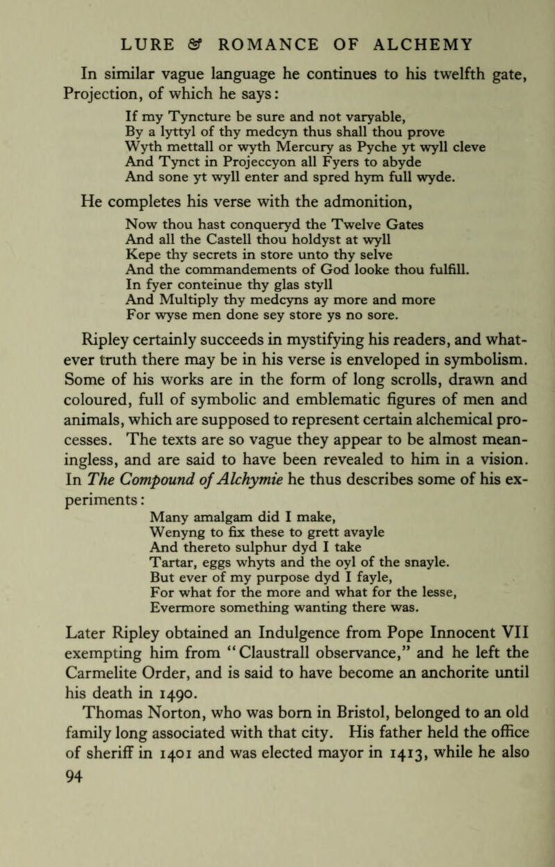 In similar vague language he continues to his twelfth gate, Projection, of which he says: If my Tyncture be sure and not varyable, By a lyttyl of thy medcyn thus shall thou prove Wyth mettall or wyth Mercury as Pyche yt wyll cleve And Tynct in Projeccyon all Fyers to abyde And sone yt wyll enter and spred hym full wyde. He completes his verse with the admonition, Now thou hast conqueryd the Twelve Gates And all the Castell thou holdyst at wyll Kepe thy secrets in store unto thy selve And the commandements of God looke thou fulfill. In fyer conteinue thy glas sty 11 And Multiply thy medcyns ay more and more For wyse men done sey store ys no sore. Ripley certainly succeeds in mystifying his readers, and what¬ ever truth there may be in his verse is enveloped in symbolism. Some of his works are in the form of long scrolls, drawn and coloured, full of symbolic and emblematic figures of men and animals, which are supposed to represent certain alchemical pro¬ cesses. The texts are so vague they appear to be almost mean¬ ingless, and are said to have been revealed to him in a vision. In The Compound of Alchymie he thus describes some of his ex¬ periments : Many amalgam did I make, Wenyng to fix these to grett avayle And thereto sulphur dyd I take Tartar, eggs whyts and the oyl of the snayle. But ever of my purpose dyd I fayle, For what for the more and what for the lesse, Evermore something wanting there was. Later Ripley obtained an Indulgence from Pope Innocent VII exempting him from “Claustrall observance,” and he left the Carmelite Order, and is said to have become an anchorite until his death in 1490. Thomas Norton, who was bom in Bristol, belonged to an old family long associated with that city. His father held the office of sheriff in 1401 and was elected mayor in 1413, while he also