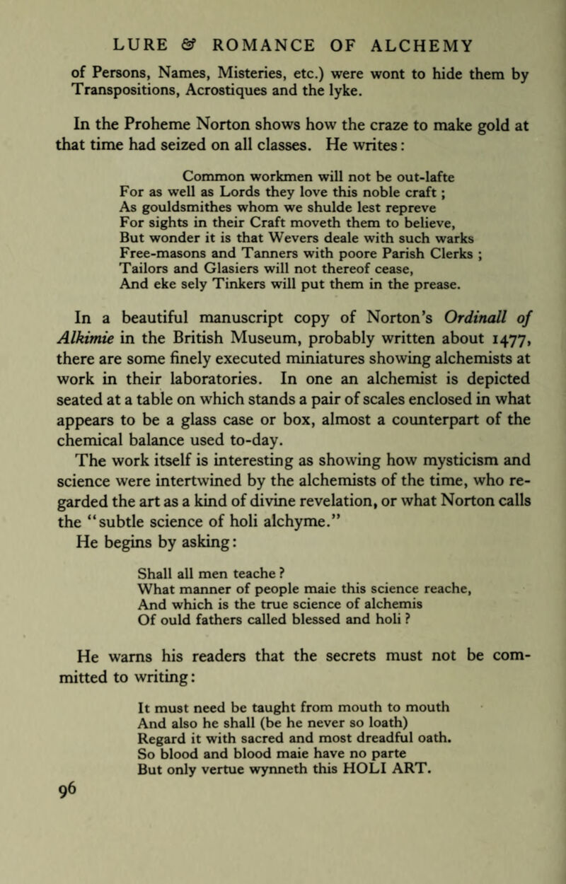 of Persons, Names, Misteries, etc.) were wont to hide them by Transpositions, Acrostiques and the lyke. In the Proheme Norton shows how the craze to make gold at that time had seized on all classes. He writes: Common workmen will not be out-lafte For as well as Lords they love this noble craft; As gouldsmithes whom we shulde lest repreve For sights in their Craft moveth them to believe, But wonder it is that Wevers deale with such warks Free-masons and Tanners with poore Parish Clerks ; Tailors and Glasiers will not thereof cease, And eke sely Tinkers will put them in the prease. In a beautiful manuscript copy of Norton’s Ordinall of Alkimie in the British Museum, probably written about 1477, there are some finely executed miniatures showing alchemists at work in their laboratories. In one an alchemist is depicted seated at a table on which stands a pair of scales enclosed in what appears to be a glass case or box, almost a counterpart of the chemical balance used to-day. The work itself is interesting as showing how mysticism and science were intertwined by the alchemists of the time, who re¬ garded the art as a kind of divine revelation, or what Norton calls the “subtle science of holi alchyme.” He begins by asking: Shall all men teache ? What manner of people maie this science reache, And which is the true science of alchemis Of ould fathers called blessed and holi ? He warns his readers that the secrets must not be com¬ mitted to writing: It must need be taught from mouth to mouth And also he shall (be he never so loath) Regard it with sacred and most dreadful oath. So blood and blood maie have no parte But only vertue wynneth this HOLI ART.