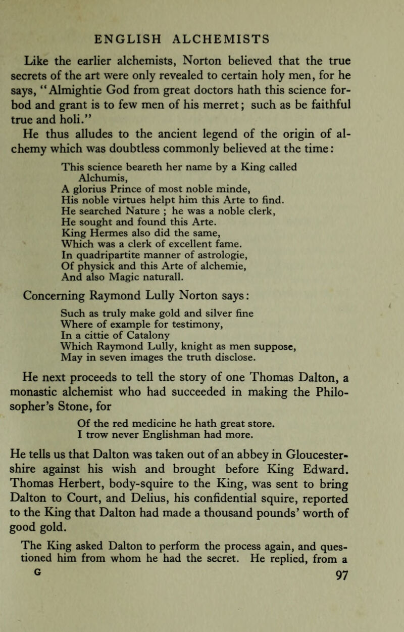 Like the earlier alchemists, Norton believed that the true secrets of the art were only revealed to certain holy men, for he says, “ Almightie God from great doctors hath this science for- bod and grant is to few men of his merret; such as be faithful true and holi.” He thus alludes to the ancient legend of the origin of al¬ chemy which was doubtless commonly believed at the time: This science beareth her name by a King called Alchumis, A glorius Prince of most noble minde, His noble virtues helpt him this Arte to find. He searched Nature ; he was a noble clerk, He sought and found this Arte. King Hermes also did the same, Which was a clerk of excellent fame. In quadripartite manner of astrologie, Of physick and this Arte of alchemie, And also Magic naturall. Concerning Raymond Lully Norton says: Such as truly make gold and silver fine Where of example for testimony, In a cittie of Catalony Which Raymond Lully, knight as men suppose, May in seven images the truth disclose. He next proceeds to tell the story of one Thomas Dalton, a monastic alchemist who had succeeded in making the Philo¬ sopher’s Stone, for Of the red medicine he hath great store. I trow never Englishman had more. He tells us that Dalton was taken out of an abbey in Gloucester¬ shire against his wish and brought before King Edward. Thomas Herbert, body-squire to the King, was sent to bring Dalton to Court, and Delius, his confidential squire, reported to the King that Dalton had made a thousand pounds’ worth of good gold. The King asked Dalton to perform the process again, and ques¬ tioned him from whom he had the secret. He replied, from a