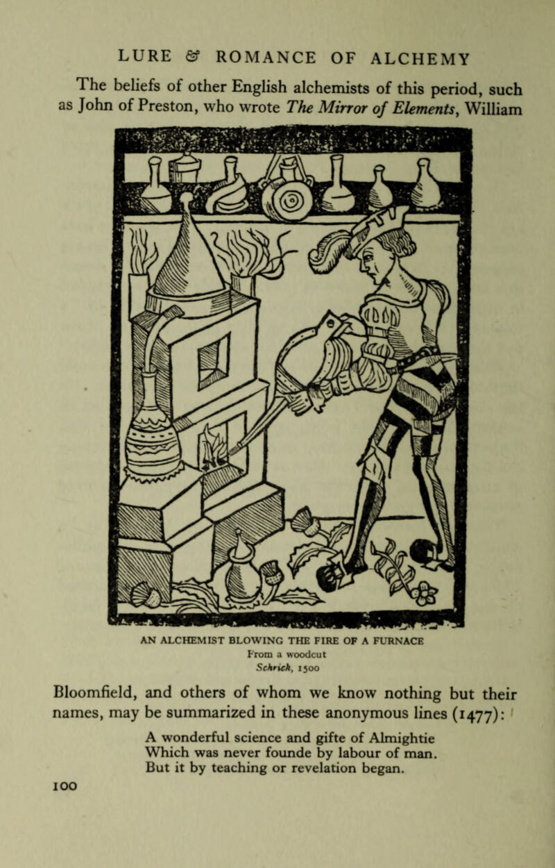 The beliefs of other English alchemists of this period, such as John of Preston, who wrote The Mirror of Elements, William AN ALCHEMIST BLOWING THE FIRE OF A FURNACE From a woodcut Schriek, 1500 Bloomfield, and others of whom we know nothing but their names, may be summarized in these anonymous lines (1477): A wonderful science and gifte of Almightie Which was never founde by labour of man. But it by teaching or revelation began. IOO