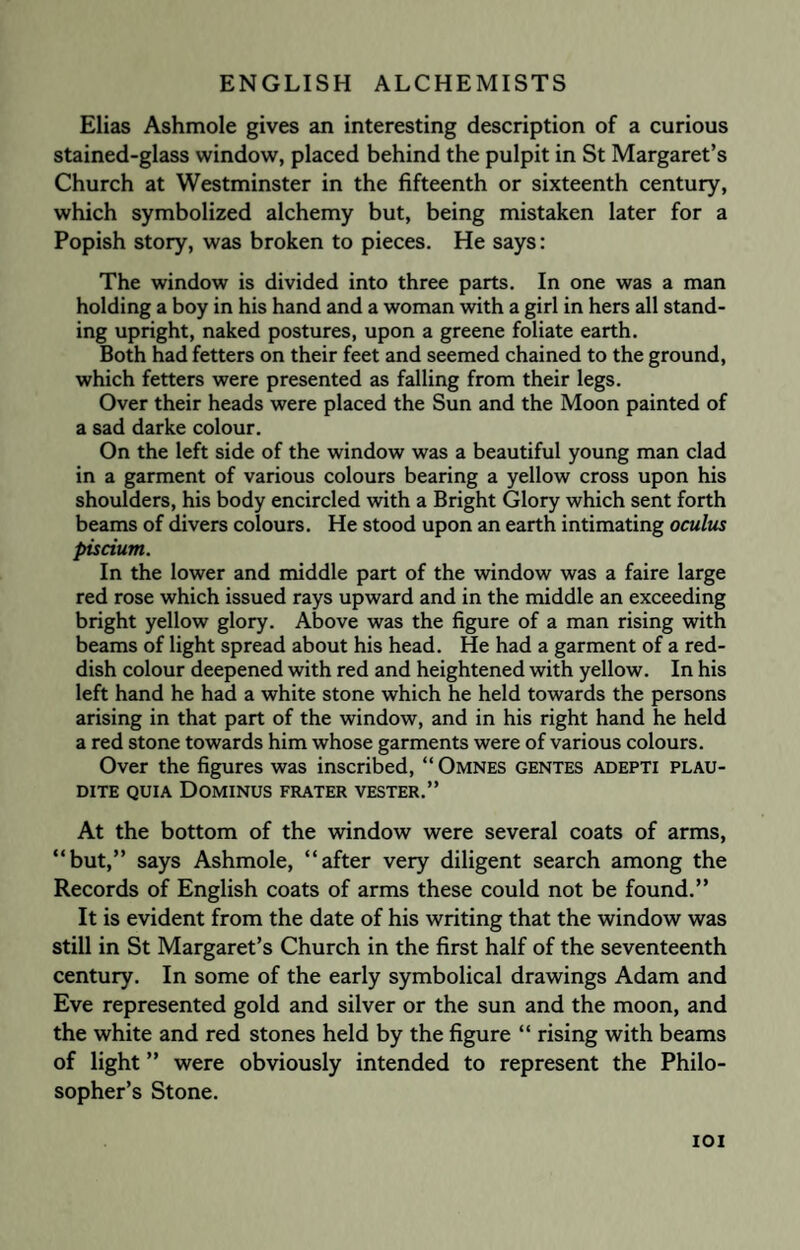 Elias Ashmole gives an interesting description of a curious stained-glass window, placed behind the pulpit in St Margaret’s Church at Westminster in the fifteenth or sixteenth century, which symbolized alchemy but, being mistaken later for a Popish story, was broken to pieces. He says: The window is divided into three parts. In one was a man holding a boy in his hand and a woman with a girl in hers all stand¬ ing upright, naked postures, upon a greene foliate earth. Both had fetters on their feet and seemed chained to the ground, which fetters were presented as falling from their legs. Over their heads were placed the Sun and the Moon painted of a sad darke colour. On the left side of the window was a beautiful young man clad in a garment of various colours bearing a yellow cross upon his shoulders, his body encircled with a Bright Glory which sent forth beams of divers colours. He stood upon an earth intimating oculus piscium. In the lower and middle part of the window was a faire large red rose which issued rays upward and in the middle an exceeding bright yellow glory. Above was the figure of a man rising with beams of light spread about his head. He had a garment of a red¬ dish colour deepened with red and heightened with yellow. In his left hand he had a white stone which he held towards the persons arising in that part of the window, and in his right hand he held a red stone towards him whose garments were of various colours. Over the figures was inscribed, “ Omnes gentes adepti plau- DITE QUIA DOMINUS FRATER VESTER.” At the bottom of the window were several coats of arms, “but,” says Ashmole, “after very diligent search among the Records of English coats of arms these could not be found.” It is evident from the date of his writing that the window was still in St Margaret’s Church in the first half of the seventeenth century. In some of the early symbolical drawings Adam and Eve represented gold and silver or the sun and the moon, and the white and red stones held by the figure “ rising with beams of light ” were obviously intended to represent the Philo¬ sopher’s Stone. ioi
