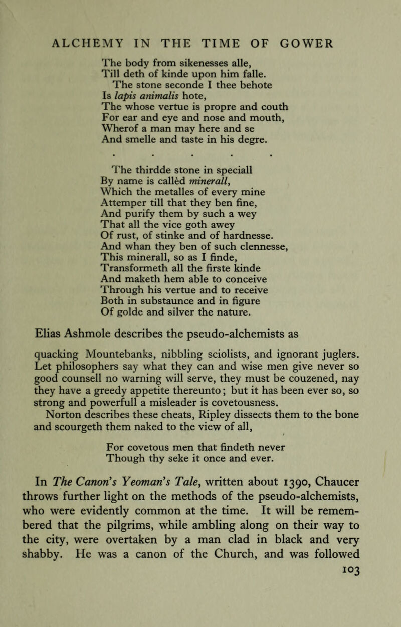 The body from sikenesses alle, Till deth of kinde upon him falle. The stone seconde I thee behote Is lapis animalis hote, The whose vertue is propre and couth For ear and eye and nose and mouth, Wherof a man may here and se And smelle and taste in his degre. The thirdde stone in speciall By name is called minerall, Which the metalles of every mine Attemper till that they ben fine, And purify them by such a wey That all the vice goth awey Of rust, of stinke and of hardnesse. And whan they ben of such clennesse, This minerall, so as I finde, Transformeth all the firste kinde And maketh hem able to conceive Through his vertue and to receive Both in substaunce and in figure Of golde and silver the nature. Elias Ashmole describes the pseudo-alchemists as quacking Mountebanks, nibbling sciolists, and ignorant juglers. Let philosophers say what they can and wise men give never so good counsell no warning will serve, they must be couzened, nay they have a greedy appetite thereunto; but it has been ever so, so strong and powerfull a misleader is covetousness. Norton describes these cheats, Ripley dissects them to the bone and scourgeth them naked to the view of all, For covetous men that findeth never Though thy seke it once and ever. In The Canon’s Yeoman’s Tale, written about 1390, Chaucer throws further light on the methods of the pseudo-alchemists, who were evidently common at the time. It will be remem¬ bered that the pilgrims, while ambling along on their way to the city, were overtaken by a man clad in black and very shabby. He was a canon of the Church, and was followed