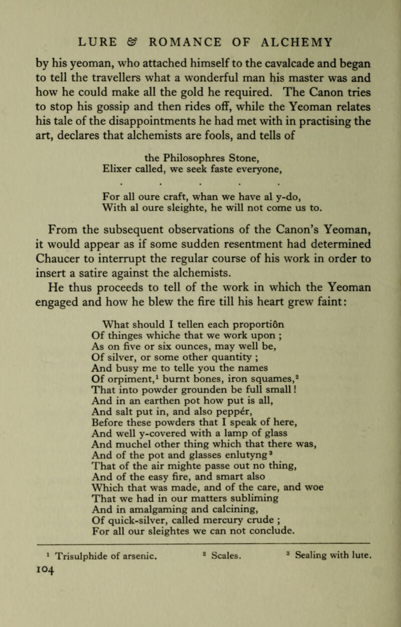 by his yeoman, who attached himself to the cavalcade and began to tell the travellers what a wonderful man his master was and how he could make all the gold he required. The Canon tries to stop his gossip and then rides off, while the Yeoman relates his tale of the disappointments he had met with in practising the art, declares that alchemists are fools, and tells of the Philosophres Stone, Elixer called, we seek faste everyone, For all oure craft, whan we have al y-do, With al oure sleighte, he will not come us to. From the subsequent observations of the Canon’s Yeoman, it would appear as if some sudden resentment had determined Chaucer to interrupt the regular course of his work in order to insert a satire against the alchemists. He thus proceeds to tell of the work in which the Yeoman engaged and how he blew the fire till his heart grew faint: What should I tellen each proportidn Of thinges whiche that we work upon ; As on five or six ounces, may well be, Of silver, or some other quantity ; And busy me to telle you the names Of orpiment,1 * burnt bones, iron squames,8 That into powder grounden be full small! And in an earthen pot how put is all, And salt put in, and also pepper, Before these powders that I speak of here, And well y-covered with a lamp of glass And muchel other thing which that there was, And of the pot and glasses enlutyng* That of the air mighte passe out no thing, And of the easy fire, and smart also Which that was made, and of the care, and woe That we had in our matters subliming And in amalgaming and calcining, Of quick-silver, called mercury crude ; For all our sleightes we can not conclude. 1 Trisulphide of arsenic. * Scales. s Sealing with lute.