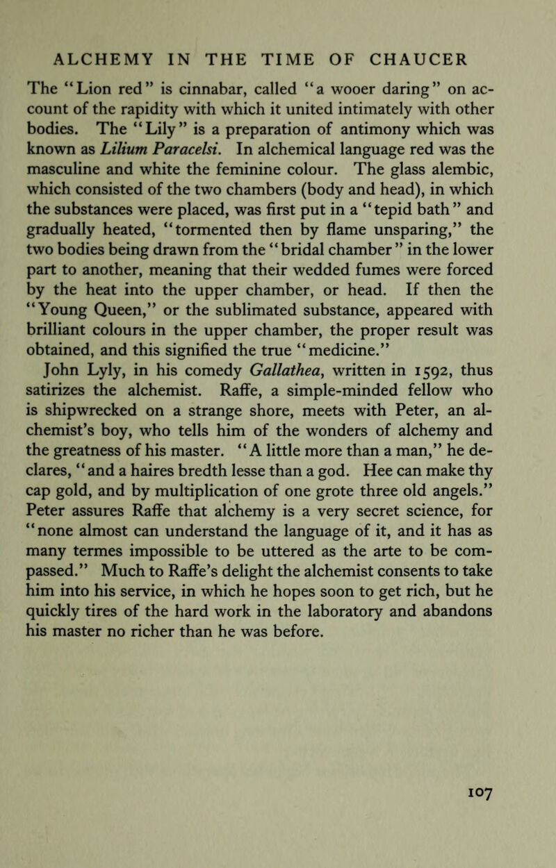 The “Lion red” is cinnabar, called “a wooer daring” on ac¬ count of the rapidity with which it united intimately with other bodies. The “Lily” is a preparation of antimony which was known as Lilium Paracelsi. In alchemical language red was the masculine and white the feminine colour. The glass alembic, which consisted of the two chambers (body and head), in which the substances were placed, was first put in a “tepid bath” and gradually heated, “tormented then by flame unsparing,” the two bodies being drawn from the “ bridal chamber ” in the lower part to another, meaning that their wedded fumes were forced by the heat into the upper chamber, or head. If then the “Young Queen,” or the sublimated substance, appeared with brilliant colours in the upper chamber, the proper result was obtained, and this signified the true “medicine.” John Lyly, in his comedy Gallathea, written in 1592, thus satirizes the alchemist. Raffe, a simple-minded fellow who is shipwrecked on a strange shore, meets with Peter, an al¬ chemist’s boy, who tells him of the wonders of alchemy and the greatness of his master. “A little more than a man,” he de¬ clares, “ and a haires bredth lesse than a god. Hee can make thy cap gold, and by multiplication of one grote three old angels.” Peter assures Raffe that alchemy is a very secret science, for “none almost can understand the language of it, and it has as many termes impossible to be uttered as the arte to be com¬ passed.” Much to Raffe’s delight the alchemist consents to take him into his service, in which he hopes soon to get rich, but he quickly tires of the hard work in the laboratory and abandons his master no richer than he was before.