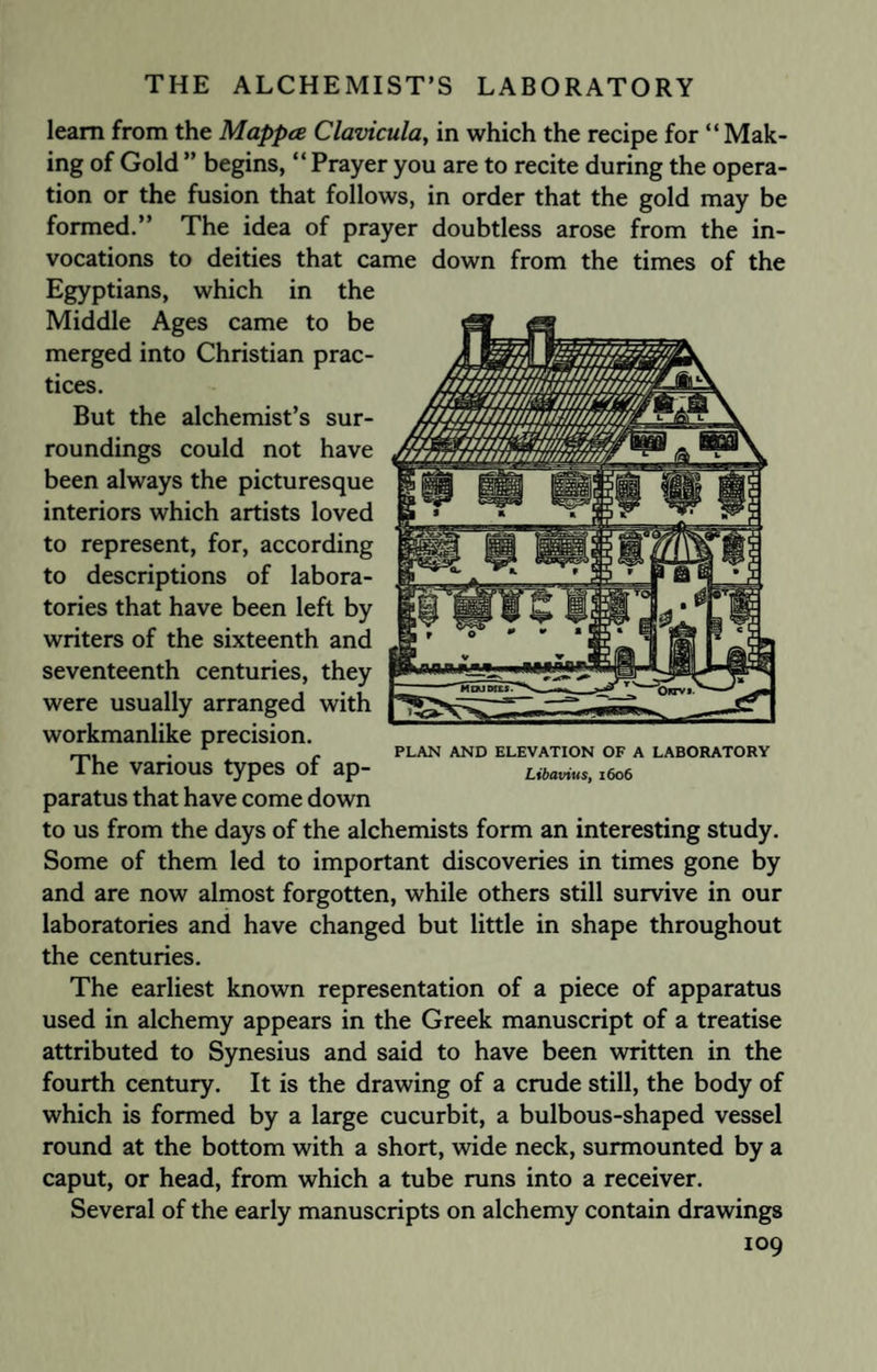 learn from the Mappce Clavicula, in which the recipe for “Mak¬ ing of Gold ” begins, “Prayer you are to recite during the opera¬ tion or the fusion that follows, in order that the gold may be formed.” The idea of prayer doubtless arose from the in¬ vocations to deities that came down from the times of the Egyptians, which in the Middle Ages came to be merged into Christian prac¬ tices. But the alchemist’s sur¬ roundings could not have been always the picturesque interiors which artists loved to represent, for, according to descriptions of labora¬ tories that have been left by writers of the sixteenth and seventeenth centuries, they were usually arranged with workmanlike precision. The various types of ap¬ paratus that have come down to us from the days of the alchemists form an interesting study. Some of them led to important discoveries in times gone by and are now almost forgotten, while others still survive in our laboratories and have changed but little in shape throughout the centuries. The earliest known representation of a piece of apparatus used in alchemy appears in the Greek manuscript of a treatise attributed to Synesius and said to have been written in the fourth century. It is the drawing of a crude still, the body of which is formed by a large cucurbit, a bulbous-shaped vessel round at the bottom with a short, wide neck, surmounted by a caput, or head, from which a tube runs into a receiver. Several of the early manuscripts on alchemy contain drawings 109 PLAN AND ELEVATION OF A LABORATORY Libavius, 1606