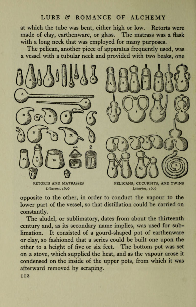 at which the tube was bent, either high or low. Retorts were made of clay, earthenware, or glass. The matrass was a flask with a long neck that was employed for many purposes. The pelican, another piece of apparatus frequently used, was a vessel with a tubular neck and provided with two beaks, one RETORTS AND MATRASSES PELICANS, CUCURBITS, AND TWINS Libai’ius, 1606 Libavius, 1606 opposite to the other, in order to conduct the vapour to the lower part of the vessel, so that distillation could be carried on constantly. The aludel, or sublimatory, dates from about the thirteenth century and, as its secondary name implies, was used for sub¬ limation. It consisted of a gourd-shaped pot of earthenware or clay, so fashioned that a series could be built one upon the other to a height of five or six feet. The bottom pot was set on a stove, which supplied the heat, and as the vapour arose it condensed on the inside of the upper pots, from which it was afterward removed by scraping.