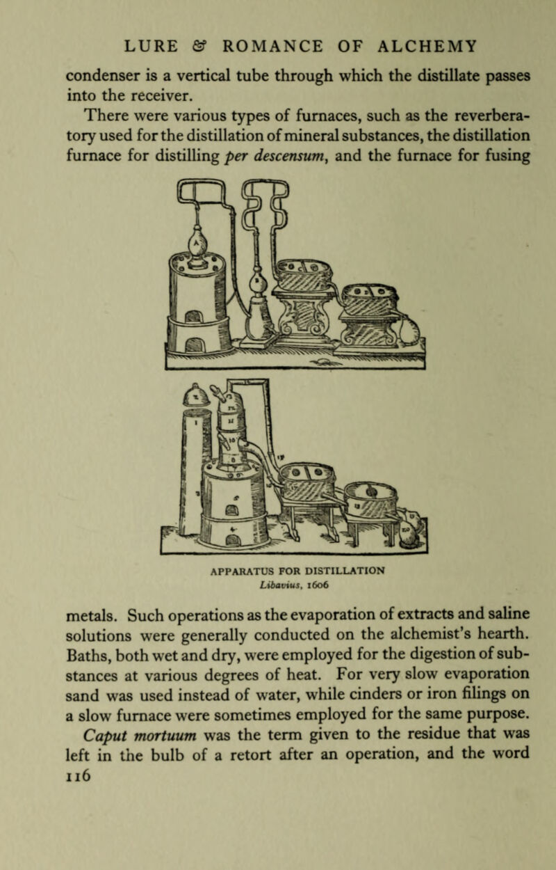 condenser is a vertical tube through which the distillate passes into the receiver. There were various types of furnaces, such as the reverbera¬ tory used for the distillation of mineral substances, the distillation furnace for distilling per descensum, and the furnace for fusing APPARATUS FOR DISTILLATION Libavius, 1606 metals. Such operations as the evaporation of extracts and saline solutions were generally conducted on the alchemist’s hearth. Baths, both wet and dry, were employed for the digestion of sub¬ stances at various degrees of heat. For very slow evaporation sand was used instead of water, while cinders or iron filings on a slow furnace were sometimes employed for the same purpose. Caput mortuum was the term given to the residue that was left in the bulb of a retort after an operation, and the word