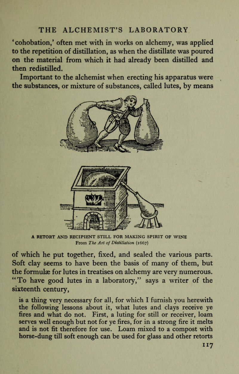 ‘cohobation,’ often met with in works on alchemy, was applied to the repetition of distillation, as when the distillate was poured on the material from which it had already been distilled and then redistilled. Important to the alchemist when erecting his apparatus were the substances, or mixture of substances, called lutes, by means A RETORT AND RECIPIENT STILL FOR MAKING SPIRIT OF WINE From The Art of Distillation (1667) of which he put together, fixed, and sealed the various parts. Soft clay seems to have been the basis of many of them, but the formulae for lutes in treatises on alchemy are very numerous. “To have good lutes in a laboratory,” says a writer of the sixteenth century, is a thing very necessary for all, for which I furnish you herewith the following lessons about it, what lutes and clays receive ye fires and what do not. First, a luting for still or receiver, loam serves well enough but not for ye fires, for in a strong fire it melts and is not fit therefore for use. Loam mixed to a compost with horse-dung till soft enough can be used for glass and other retorts