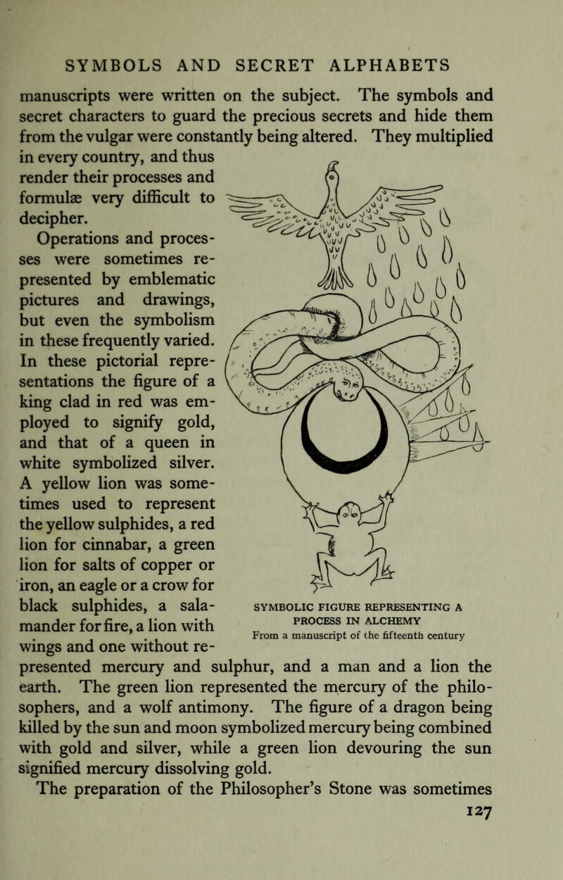 manuscripts were written on the subject. The symbols and secret characters to guard the precious secrets and hide them from the vulgar were constantly being altered. They multiplied in every country, and thus render their processes and formulae very difficult to decipher. Operations and proces¬ ses were sometimes re¬ presented by emblematic pictures and drawings, but even the symbolism in these frequently varied. In these pictorial repre¬ sentations the figure of a king clad in red was em¬ ployed to signify gold, and that of a queen in white symbolized silver. A yellow lion was some¬ times used to represent the yellow sulphides, a red lion for cinnabar, a green lion for salts of copper or iron, an eagle or a crow for black sulphides, a sala¬ mander for fire, a lion with wings and one without re¬ presented mercury and sulphur, and a man and a lion the earth. The green lion represented the mercury of the philo¬ sophers, and a wolf antimony. The figure of a dragon being killed by the sun and moon symbolized mercury being combined with gold and silver, while a green lion devouring the sun signified mercury dissolving gold. The preparation of the Philosopher’s Stone was sometimes 127