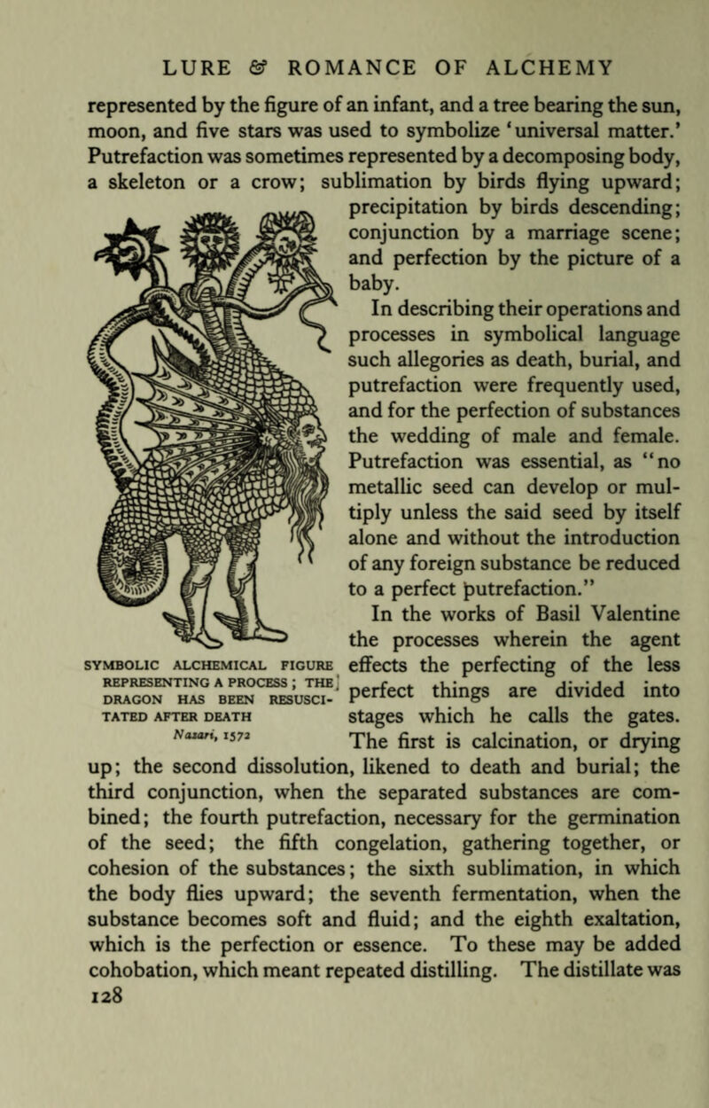 represented by the figure of an infant, and a tree bearing the sun, moon, and five stars was used to symbolize ‘universal matter.’ Putrefaction was sometimes represented by a decomposing body, a skeleton or a crow; sublimation by birds flying upward; precipitation by birds descending; conjunction by a marriage scene; and perfection by the picture of a baby. In describing their operations and processes in symbolical language such allegories as death, burial, and putrefaction were frequently used, and for the perfection of substances the wedding of male and female. Putrefaction was essential, as “no metallic seed can develop or mul¬ tiply unless the said seed by itself alone and without the introduction of any foreign substance be reduced to a perfect putrefaction.” In the works of Basil Valentine the processes wherein the agent effects the perfecting of the less J™- perfect things are divided into stages which he calls the gates. The first is calcination, or drying up; the second dissolution, likened to death and burial; the third conjunction, when the separated substances are com¬ bined; the fourth putrefaction, necessary for the germination of the seed; the fifth congelation, gathering together, or cohesion of the substances; the sixth sublimation, in which the body flies upward; the seventh fermentation, when the substance becomes soft and fluid; and the eighth exaltation, which is the perfection or essence. To these may be added cohobation, which meant repeated distilling. The distillate was 128 SYMBOLIC ALCHEMICAL FIGURE REPRESENTING A PROCESS DRAGON HAS BEEN RESUSCI TATED AFTER DEATH Nazari, 157a