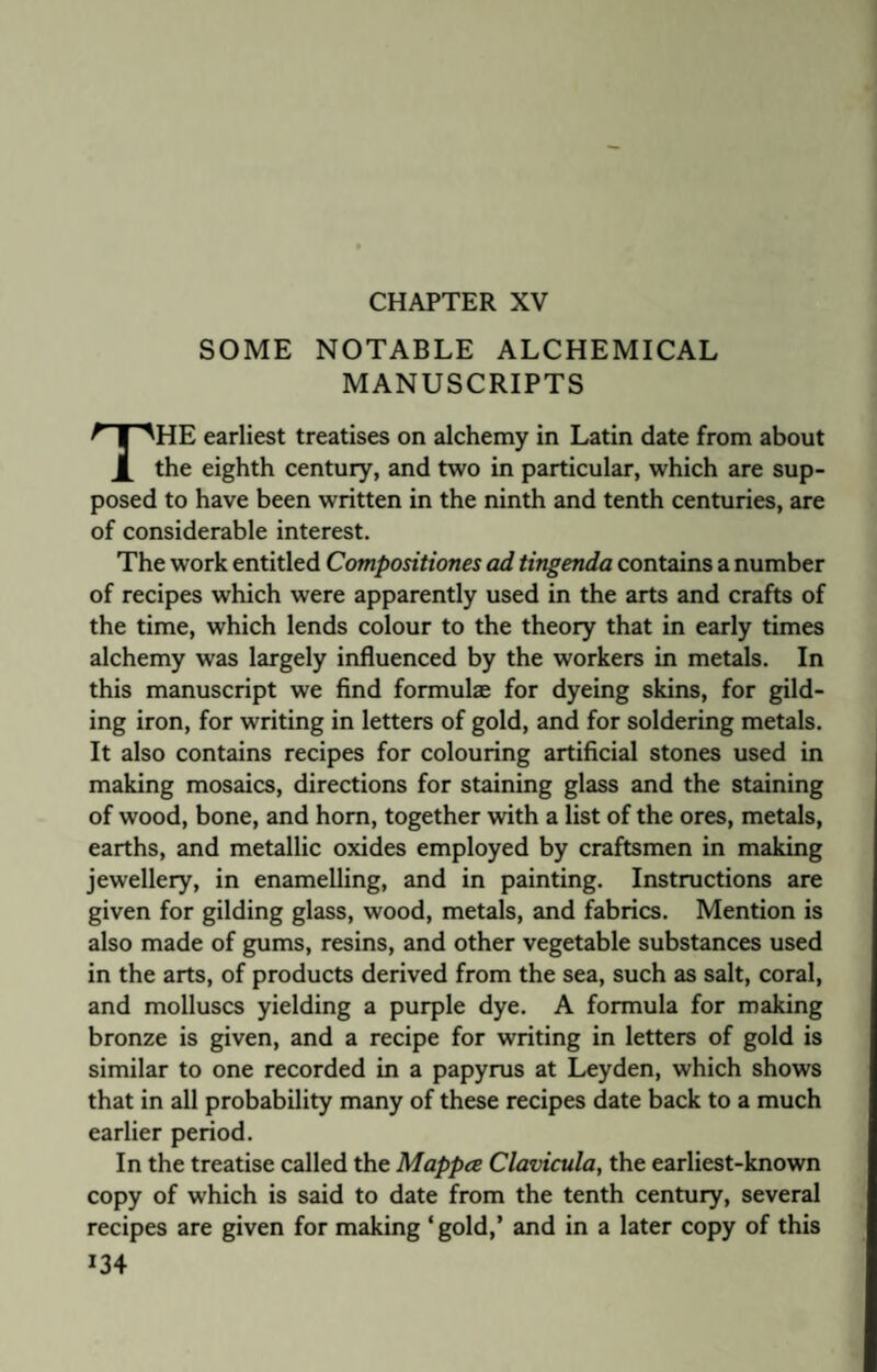 CHAPTER XV SOME NOTABLE ALCHEMICAL MANUSCRIPTS THE earliest treatises on alchemy in Latin date from about the eighth century, and two in particular, which are sup¬ posed to have been written in the ninth and tenth centuries, are of considerable interest. The work entitled Compositiones ad tingenda contains a number of recipes which were apparently used in the arts and crafts of the time, which lends colour to the theory that in early times alchemy was largely influenced by the workers in metals. In this manuscript we find formulae for dyeing skins, for gild¬ ing iron, for writing in letters of gold, and for soldering metals. It also contains recipes for colouring artificial stones used in making mosaics, directions for staining glass and the staining of wood, bone, and horn, together with a list of the ores, metals, earths, and metallic oxides employed by craftsmen in making jewellery, in enamelling, and in painting. Instructions are given for gilding glass, wood, metals, and fabrics. Mention is also made of gums, resins, and other vegetable substances used in the arts, of products derived from the sea, such as salt, coral, and molluscs yielding a purple dye. A formula for making bronze is given, and a recipe for writing in letters of gold is similar to one recorded in a papyrus at Leyden, which shows that in all probability many of these recipes date back to a much earlier period. In the treatise called the Mappce Clavicula, the earliest-known copy of which is said to date from the tenth century, several recipes are given for making ‘ gold,’ and in a later copy of this